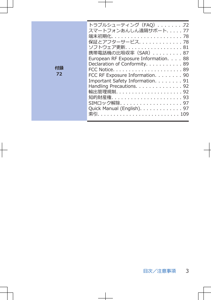 付録72トラブルシューティング（FAQ）. . . . . . . . 72スマートフォンあんしん遠隔サポート. . . . . 77端末初期化. . . . . . . . . . . . . . . . . . . . . . 78保証とアフターサービス. . . . . . . . . . . . . 78ソフトウェア更新. . . . . . . . . . . . . . . . . . 81携帯電話機の比吸収率（SAR）. . . . . . . . . 87European RF Exposure Information.  .  .  .  88Declaration of Conformity. . . . . . . . . . . 89FCC Notice. . . . . . . . . . . . . . . . . . . . . . 89FCC RF Exposure Information. . . . . . . . 90Important Safety Information. . . . . . . . 91Handling Precautions. . . . . . . . . . . . . . 92輸出管理規制. . . . . . . . . . . . . . . . . . . . . 92知的財産権. . . . . . . . . . . . . . . . . . . . . . 93SIMロック解除. . . . . . . . . . . . . . . . . . . 97Quick Manual (English). . . . . . . . . . . . . 97索引. . . . . . . . . . . . . . . . . . . . . . . . . . 109目次／注意事項 3