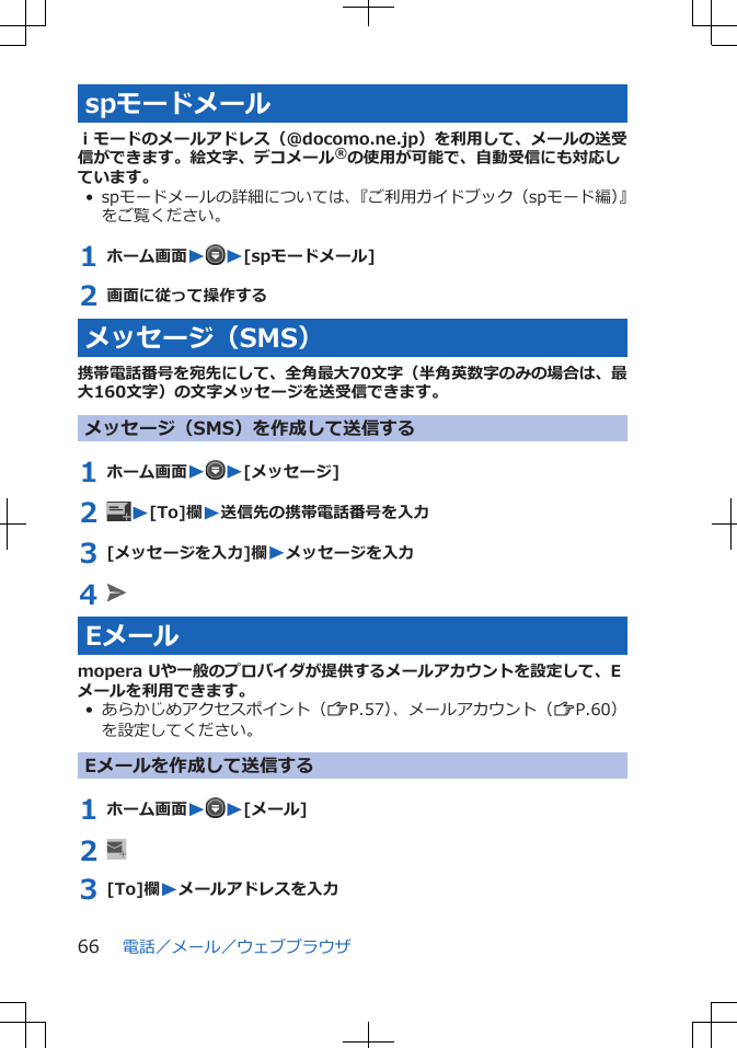 spモードメールｉモードのメールアドレス（@docomo.ne.jp）を利用して、メールの送受信ができます。絵文字、デコメール®の使用が可能で、自動受信にも対応しています。• spモードメールの詳細については、『ご利用ガイドブック（spモード編）』をご覧ください。1 ホーム画面WW[spモードメール]2 画面に従って操作するメッセージ（SMS）携帯電話番号を宛先にして、全角最大70文字（半角英数字のみの場合は、最大160文字）の文字メッセージを送受信できます。メッセージ（SMS）を作成して送信する1 ホーム画面WW[メッセージ]2  W[To]欄W送信先の携帯電話番号を入力3 [メッセージを入力]欄Wメッセージを入力4 Eメールmopera Uや一般のプロバイダが提供するメールアカウントを設定して、Eメールを利用できます。• あらかじめアクセスポイント（ZP.57）、メールアカウント（ZP.60）を設定してください。Eメールを作成して送信する1 ホーム画面WW[メール]2 3 [To]欄Wメールアドレスを入力電話／メール／ウェブブラウザ66