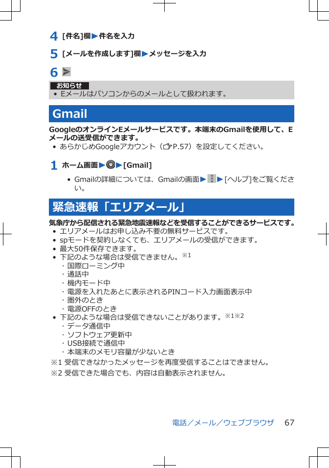 4 [件名]欄W件名を入力5 [メールを作成します]欄Wメッセージを入力6 お知らせ• Eメールはパソコンからのメールとして扱われます。GmailGoogleのオンラインEメールサービスです。本端末のGmailを使用して、Eメールの送受信ができます。• あらかじめGoogleアカウント（ZP.57）を設定してください。1 ホーム画面WW[Gmail]•  Gmailの詳細については、Gmailの画面W W[ヘルプ]をご覧ください。緊急速報「エリアメール」気象庁から配信される緊急地震速報などを受信することができるサービスです。•エリアメールはお申し込み不要の無料サービスです。• spモードを契約しなくても、エリアメールの受信ができます。• 最大50件保存できます。• 下記のような場合は受信できません。※1･ 国際ローミング中･ 通話中･ 機内モード中･ 電源を入れたあとに表示されるPINコード入力画面表示中･ 圏外のとき･ 電源OFFのとき• 下記のような場合は受信できないことがあります。※1※2･ データ通信中･ ソフトウェア更新中･ USB接続で通信中･ 本端末のメモリ容量が少ないとき※1 受信できなかったメッセージを再度受信することはできません。※2 受信できた場合でも、内容は自動表示されません。電話／メール／ウェブブラウザ 67