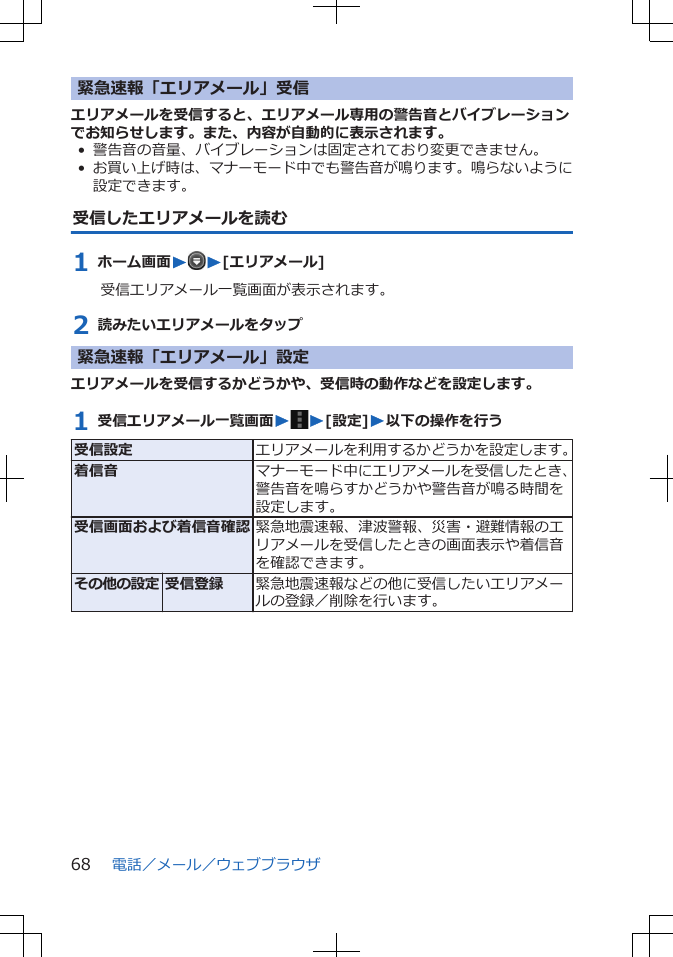 緊急速報「エリアメール」受信エリアメールを受信すると、エリアメール専用の警告音とバイブレーションでお知らせします。また、内容が自動的に表示されます。• 警告音の音量、バイブレーションは固定されており変更できません。•お買い上げ時は、マナーモード中でも警告音が鳴ります。鳴らないように設定できます。受信したエリアメールを読む1 ホーム画面WW[エリアメール]受信エリアメール一覧画面が表示されます。2 読みたいエリアメールをタップ緊急速報「エリアメール」設定エリアメールを受信するかどうかや、受信時の動作などを設定します。1 受信エリアメール一覧画面WW[設定]W以下の操作を行う受信設定 エリアメールを利用するかどうかを設定します。着信音 マナーモード中にエリアメールを受信したとき、警告音を鳴らすかどうかや警告音が鳴る時間を設定します。受信画面および着信音確認 緊急地震速報、津波警報、災害・避難情報のエリアメールを受信したときの画面表示や着信音を確認できます。その他の設定 受信登録 緊急地震速報などの他に受信したいエリアメールの登録／削除を行います。電話／メール／ウェブブラウザ68