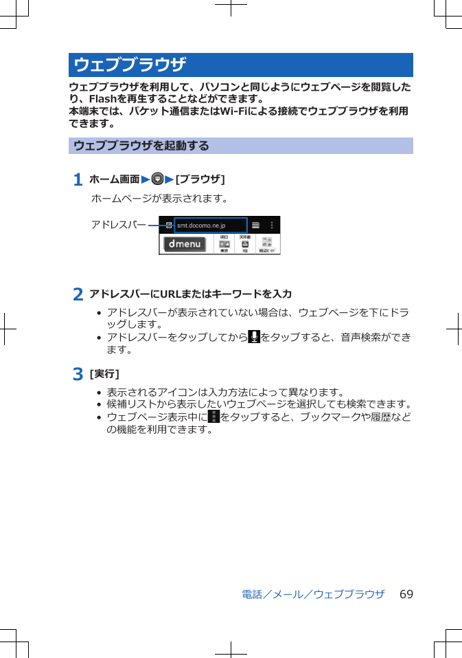 ウェブブラウザウェブブラウザを利用して、パソコンと同じようにウェブページを閲覧したり、Flashを再生することなどができます。本端末では、パケット通信またはWi-Fiによる接続でウェブブラウザを利用できます。ウェブブラウザを起動する1 ホーム画面WW[ブラウザ]ホームページが表示されます。 アドレスバー2 アドレスバーにURLまたはキーワードを入力•  アドレスバーが表示されていない場合は、ウェブページを下にドラッグします。•  アドレスバーをタップしてから をタップすると、音声検索ができます。3 [実行]•  表示されるアイコンは入力方法によって異なります。•  候補リストから表示したいウェブページを選択しても検索できます。• ウェブページ表示中に をタップすると、ブックマークや履歴などの機能を利用できます。電話／メール／ウェブブラウザ 69