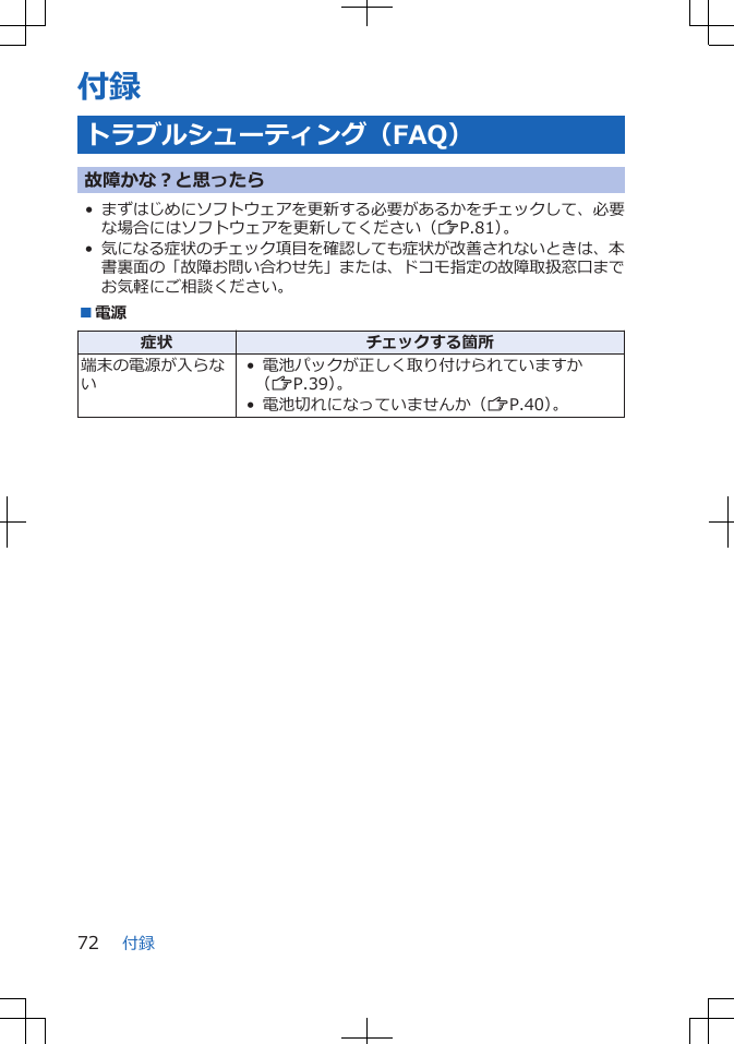 付録トラブルシューティング（FAQ）故障かな？と思ったら•まずはじめにソフトウェアを更新する必要があるかをチェックして、必要な場合にはソフトウェアを更新してください（ZP.81）。•気になる症状のチェック項目を確認しても症状が改善されないときは、本書裏面の「故障お問い合わせ先」または、ドコモ指定の故障取扱窓口までお気軽にご相談ください。■電源症状 チェックする箇所端末の電源が入らない• 電池パックが正しく取り付けられていますか（ZP.39）。• 電池切れになっていませんか（ZP.40）。付録72