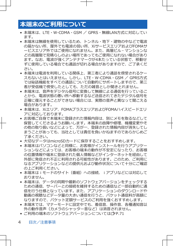 本端末のご利用について• 本端末は、LTE・W-CDMA・GSM ／ GPRS・無線LAN方式に対応しています。•本端末は無線を使用しているため、トンネル・地下・建物の中などで電波の届かない所、屋外でも電波の弱い所、XiサービスエリアおよびFOMAサービスエリア外ではご使用になれません。また、高層ビル・マンションなどの高層階で見晴らしのよい場所であってもご使用になれない場合があります。なお、電波が強くアンテナマークが4本たっている状態で、移動せずに使用している場合でも通話が切れる場合がありますので、ご了承ください。•本端末は電波を利用している関係上、第三者により通話を傍受されるケースもないとはいえません。しかし、LTE・W-CDMA・GSM ／ GPRS方式では秘話機能をすべての通話について自動的にサポートしますので、第三者が受信機で傍受したとしても、ただの雑音としか聞きとれません。• 本端末は、音声をデジタル信号に変換して無線による通信を行っていることから、電波状態の悪い所へ移動するなど送信されてきたデジタル信号を正確に復元することができない場合には、実際の音声と異なって聞こえる場合があります。• 本端末は、Xiエリア、FOMAプラスエリアおよびFOMAハイスピードエリアに対応しております。•お客様ご自身で本端末に登録された情報内容は、別にメモを取るなどして保管してくださるようお願いします。本端末の故障や修理、機種変更やその他の取り扱いなどによって、万が一、登録された情報内容が消失してしまうことがあっても、当社としては責任を負いかねますのであらかじめご了承ください。• 大切なデータはmicroSDカードに保存することをおすすめします。•本端末はパソコンなどと同様に、お客様がインストールを行うアプリケーションなどによっては、お客様の端末の動作が不安定になったり、お客様の位置情報や端末に登録された個人情報などがインターネットを経由して外部に発信され不正に利用される可能性があります。このため、ご利用になるアプリケーションなどの提供元および動作状況について十分にご確認の上ご利用ください。•本端末はｉモードのサイト（番組）への接続、ｉアプリなどには対応しておりません。• 本端末は、データの同期や最新のソフトウェアバージョンをチェックするための通信、サーバーとの接続を維持するための通信など一部自動的に通信を行う仕様となっています。また、アプリケーションのダウンロードや動画の視聴などデータ量の大きい通信を行うと、パケット通信料が高額になりますので、パケット定額サービスのご利用を強くおすすめします。•本端末では、マナーモードに設定中でも、着信音、操作音、各種通知音以外の動作音声（カメラのシャッター音など）は消音されません。• ご利用の端末のソフトウェアバージョンについてはZP.71目次／注意事項4