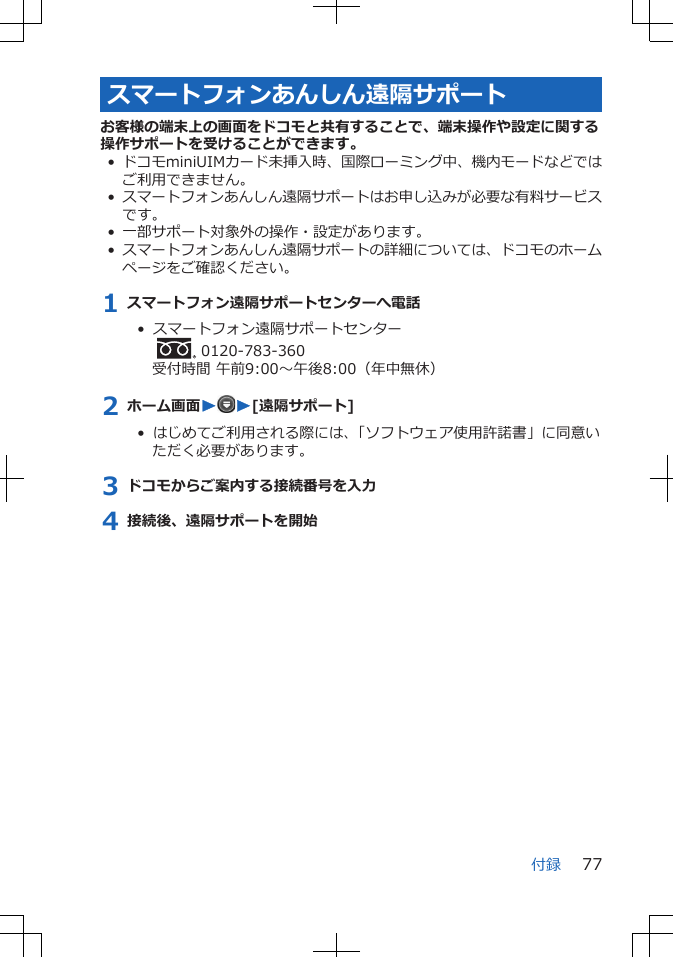 スマートフォンあんしん遠隔サポートお客様の端末上の画面をドコモと共有することで、端末操作や設定に関する操作サポートを受けることができます。• ドコモminiUIMカード未挿入時、国際ローミング中、機内モードなどではご利用できません。•スマートフォンあんしん遠隔サポートはお申し込みが必要な有料サービスです。• 一部サポート対象外の操作・設定があります。•スマートフォンあんしん遠隔サポートの詳細については、ドコモのホームページをご確認ください。1 スマートフォン遠隔サポートセンターへ電話•  スマートフォン遠隔サポートセンター  0120-783-360受付時間 午前9:00～午後8:00（年中無休）2 ホーム画面WW[遠隔サポート]•  はじめてご利用される際には、「ソフトウェア使用許諾書」に同意いただく必要があります。3 ドコモからご案内する接続番号を入力4 接続後、遠隔サポートを開始付録 77