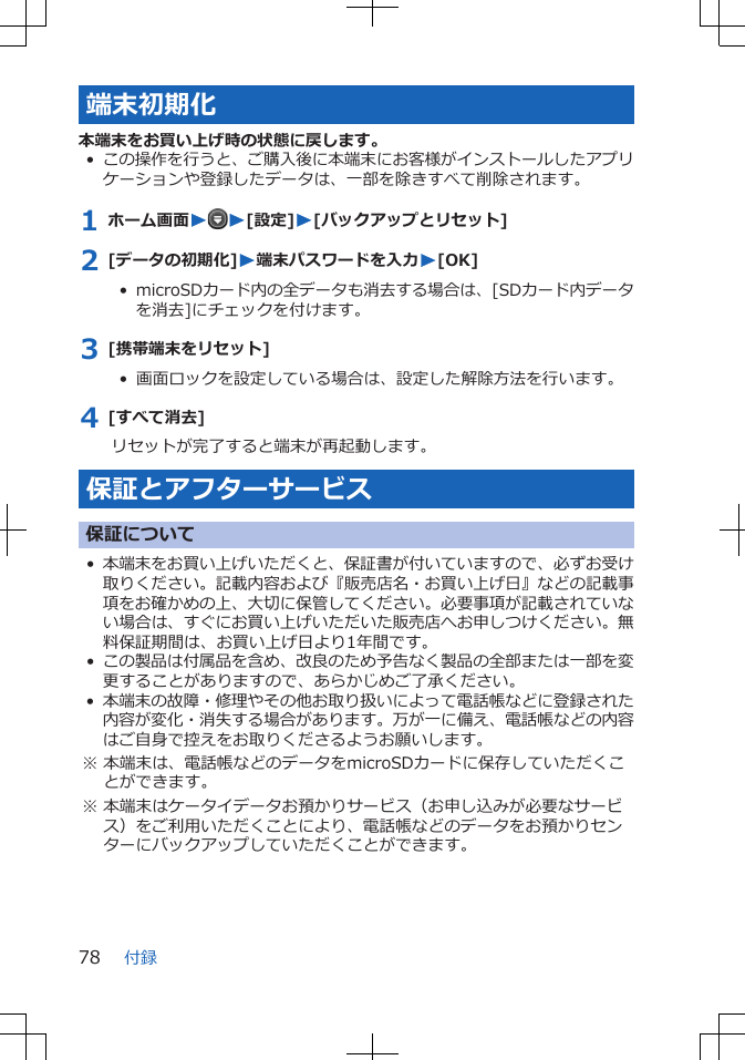 端末初期化本端末をお買い上げ時の状態に戻します。•この操作を行うと、ご購入後に本端末にお客様がインストールしたアプリケーションや登録したデータは、一部を除きすべて削除されます。1 ホーム画面WW[設定]W[バックアップとリセット]2 [データの初期化]W端末パスワードを入力W[OK]•  microSDカード内の全データも消去する場合は、[SDカード内データを消去]にチェックを付けます。3 [携帯端末をリセット]•  画面ロックを設定している場合は、設定した解除方法を行います。4 [すべて消去]リセットが完了すると端末が再起動します。保証とアフターサービス保証について•本端末をお買い上げいただくと、保証書が付いていますので、必ずお受け取りください。記載内容および『販売店名・お買い上げ日』などの記載事項をお確かめの上、大切に保管してください。必要事項が記載されていない場合は、すぐにお買い上げいただいた販売店へお申しつけください。無料保証期間は、お買い上げ日より1年間です。•この製品は付属品を含め、改良のため予告なく製品の全部または一部を変更することがありますので、あらかじめご了承ください。•本端末の故障・修理やその他お取り扱いによって電話帳などに登録された内容が変化・消失する場合があります。万が一に備え、電話帳などの内容はご自身で控えをお取りくださるようお願いします。※ 本端末は、電話帳などのデータをmicroSDカードに保存していただくことができます。※ 本端末はケータイデータお預かりサービス（お申し込みが必要なサービス）をご利用いただくことにより、電話帳などのデータをお預かりセンターにバックアップしていただくことができます。付録78