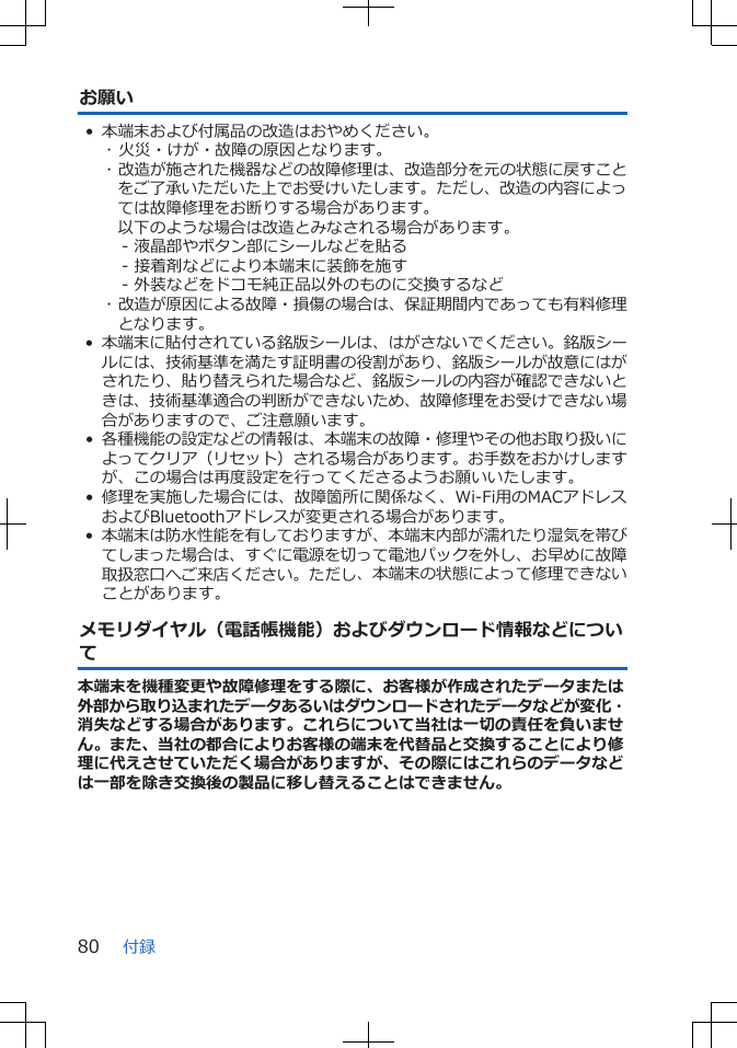 お願い• 本端末および付属品の改造はおやめください。･ 火災・けが・故障の原因となります。･ 改造が施された機器などの故障修理は、改造部分を元の状態に戻すことをご了承いただいた上でお受けいたします。ただし、改造の内容によっては故障修理をお断りする場合があります。以下のような場合は改造とみなされる場合があります。- 液晶部やボタン部にシールなどを貼る- 接着剤などにより本端末に装飾を施す- 外装などをドコモ純正品以外のものに交換するなど･ 改造が原因による故障・損傷の場合は、保証期間内であっても有料修理となります。•本端末に貼付されている銘版シールは、はがさないでください。銘版シールには、技術基準を満たす証明書の役割があり、銘版シールが故意にはがされたり、貼り替えられた場合など、銘版シールの内容が確認できないときは、技術基準適合の判断ができないため、故障修理をお受けできない場合がありますので、ご注意願います。•各種機能の設定などの情報は、本端末の故障・修理やその他お取り扱いによってクリア（リセット）される場合があります。お手数をおかけしますが、この場合は再度設定を行ってくださるようお願いいたします。 • 修理を実施した場合には、故障箇所に関係なく、Wi-Fi用のMACアドレスおよびBluetoothアドレスが変更される場合があります。•本端末は防水性能を有しておりますが、本端末内部が濡れたり湿気を帯びてしまった場合は、すぐに電源を切って電池パックを外し、お早めに故障取扱窓口へご来店ください。ただし、本端末の状態によって修理できないことがあります。メモリダイヤル（電話帳機能）およびダウンロード情報などについて本端末を機種変更や故障修理をする際に、お客様が作成されたデータまたは外部から取り込まれたデータあるいはダウンロードされたデータなどが変化・消失などする場合があります。これらについて当社は一切の責任を負いません。また、当社の都合によりお客様の端末を代替品と交換することにより修理に代えさせていただく場合がありますが、その際にはこれらのデータなどは一部を除き交換後の製品に移し替えることはできません。付録80