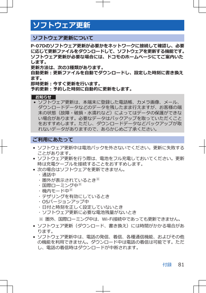 ソフトウェア更新ソフトウェア更新についてP-07Dのソフトウェア更新が必要かをネットワークに接続して確認し、必要に応じて更新ファイルをダウンロードして、ソフトウェアを更新する機能です。ソフトウェア更新が必要な場合には、ドコモのホームページにてご案内いたします。更新方法は、次の3種類があります。自動更新：更新ファイルを自動でダウンロードし、設定した時刻に書き換えます。即時更新：今すぐ更新を行います。予約更新：予約した時刻に自動的に更新をします。お知らせ• ソフトウェア更新は、本端末に登録した電話帳、カメラ画像、メール、ダウンロードデータなどのデータを残したまま行えますが、お客様の端末の状態（故障・破損・水濡れなど）によってはデータの保護ができない場合があります。必要なデータはバックアップを取っていただくことをおすすめします。ただし、ダウンロードデータなどバックアップが取れないデータがありますので、あらかじめご了承ください。ご利用にあたって•ソフトウェア更新中は電池パックを外さないでください。更新に失敗することがあります。•ソフトウェア更新を行う際は、電池をフル充電しておいてください。更新時は充電ケーブルを接続することをおすすめします。• 次の場合はソフトウェアを更新できません。･ 通話中･ 圏外が表示されているとき※･ 国際ローミング中※･ 機内モード中※･ テザリングを有効にしているとき･ OSバージョンアップ中･ 日付と時刻を正しく設定していないとき･ ソフトウェア更新に必要な電池残量がないとき※ 圏外、国際ローミング中は、Wi-Fi接続中であっても更新できません。•ソフトウェア更新（ダウンロード、書き換え）には時間がかかる場合があります。•ソフトウェア更新中は、電話の発信、着信、各種通信機能、およびその他の機能を利用できません。ダウンロード中は電話の着信は可能です。ただし、電話の着信時はダウンロードが中断されます。付録 81