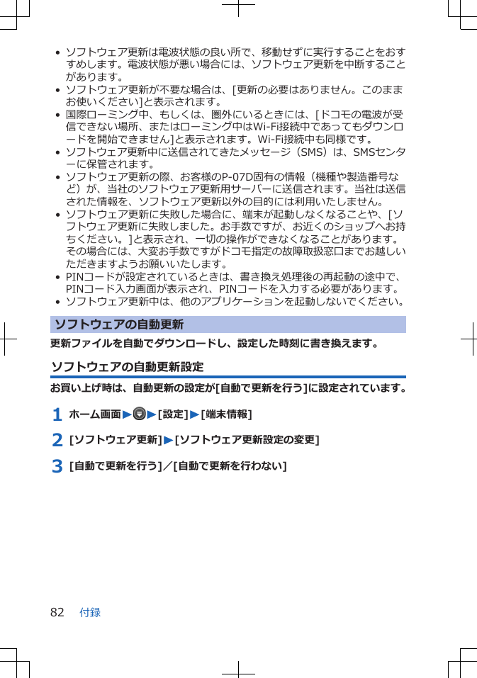 •ソフトウェア更新は電波状態の良い所で、移動せずに実行することをおすすめします。電波状態が悪い場合には、ソフトウェア更新を中断することがあります。• ソフトウェア更新が不要な場合は、[更新の必要はありません。このままお使いください]と表示されます。• 国際ローミング中、もしくは、圏外にいるときには、[ドコモの電波が受信できない場所、またはローミング中はWi-Fi接続中であってもダウンロードを開始できません]と表示されます。Wi-Fi接続中も同様です。•ソフトウェア更新中に送信されてきたメッセージ（SMS）は、SMSセンターに保管されます。• ソフトウェア更新の際、お客様のP-07D固有の情報（機種や製造番号など）が、当社のソフトウェア更新用サーバーに送信されます。当社は送信された情報を、ソフトウェア更新以外の目的には利用いたしません。• ソフトウェア更新に失敗した場合に、端末が起動しなくなることや、[ソフトウェア更新に失敗しました。お手数ですが、お近くのショップへお持ちください。]と表示され、一切の操作ができなくなることがあります。その場合には、大変お手数ですがドコモ指定の故障取扱窓口までお越しいただきますようお願いいたします。• PINコードが設定されているときは、書き換え処理後の再起動の途中で、PINコード入力画面が表示され、PINコードを入力する必要があります。• ソフトウェア更新中は、他のアプリケーションを起動しないでください。ソフトウェアの自動更新更新ファイルを自動でダウンロードし、設定した時刻に書き換えます。ソフトウェアの自動更新設定お買い上げ時は、自動更新の設定が[自動で更新を行う]に設定されています。1 ホーム画面WW[設定]W[端末情報]2 [ソフトウェア更新]W[ソフトウェア更新設定の変更]3 [自動で更新を行う]／[自動で更新を行わない]付録82