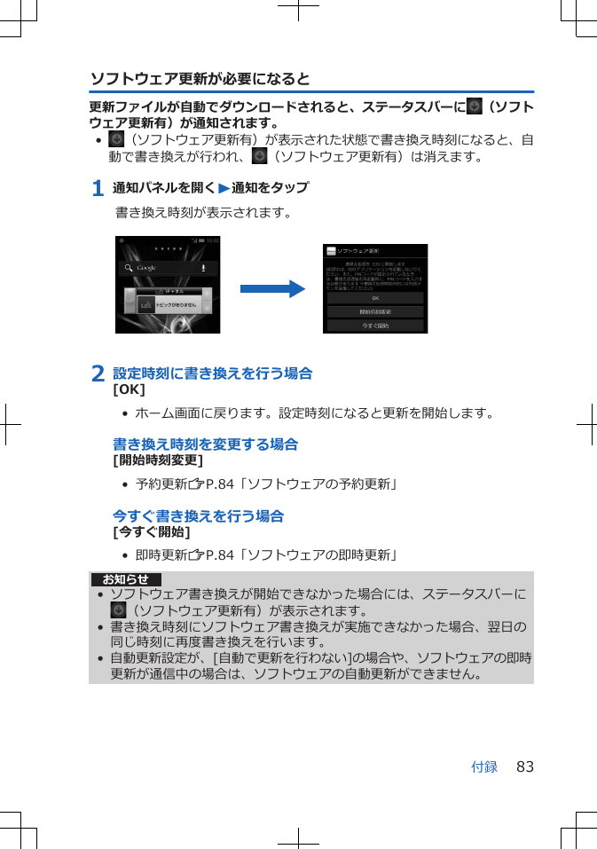 ソフトウェア更新が必要になると更新ファイルが自動でダウンロードされると、ステータスバーに （ソフトウェア更新有）が通知されます。•（ソフトウェア更新有）が表示された状態で書き換え時刻になると、自動で書き換えが行われ、 （ソフトウェア更新有）は消えます。1 通知パネルを開くW通知をタップ書き換え時刻が表示されます。 2 設定時刻に書き換えを行う場合[OK]•  ホーム画面に戻ります。設定時刻になると更新を開始します。書き換え時刻を変更する場合[開始時刻変更]•  予約更新ZP.84「ソフトウェアの予約更新」今すぐ書き換えを行う場合[今すぐ開始]•  即時更新ZP.84「ソフトウェアの即時更新」お知らせ• ソフトウェア書き換えが開始できなかった場合には、ステータスバーに（ソフトウェア更新有）が表示されます。• 書き換え時刻にソフトウェア書き換えが実施できなかった場合、翌日の同じ時刻に再度書き換えを行います。•自動更新設定が、[自動で更新を行わない]の場合や、ソフトウェアの即時更新が通信中の場合は、ソフトウェアの自動更新ができません。付録 83