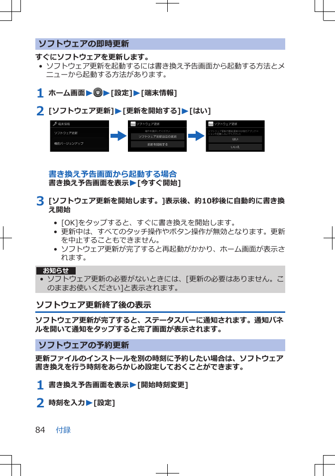 ソフトウェアの即時更新すぐにソフトウェアを更新します。•ソフトウェア更新を起動するには書き換え予告画面から起動する方法とメニューから起動する方法があります。1 ホーム画面WW[設定]W[端末情報]2 [ソフトウェア更新]W[更新を開始する]W[はい]書き換え予告画面から起動する場合書き換え予告画面を表示W[今すぐ開始]3 [ソフトウェア更新を開始します。]表示後、約10秒後に自動的に書き換え開始•  [OK]をタップすると、すぐに書き換えを開始します。•  更新中は、すべてのタッチ操作やボタン操作が無効となります。更新を中止することもできません。•  ソフトウェア更新が完了すると再起動がかかり、ホーム画面が表示されます。お知らせ• ソフトウェア更新の必要がないときには、[更新の必要はありません。このままお使いください]と表示されます。ソフトウェア更新終了後の表示ソフトウェア更新が完了すると、ステータスバーに通知されます。通知パネルを開いて通知をタップすると完了画面が表示されます。ソフトウェアの予約更新更新ファイルのインストールを別の時刻に予約したい場合は、ソフトウェア書き換えを行う時刻をあらかじめ設定しておくことができます。1 書き換え予告画面を表示W[開始時刻変更]2 時刻を入力W[設定]付録84