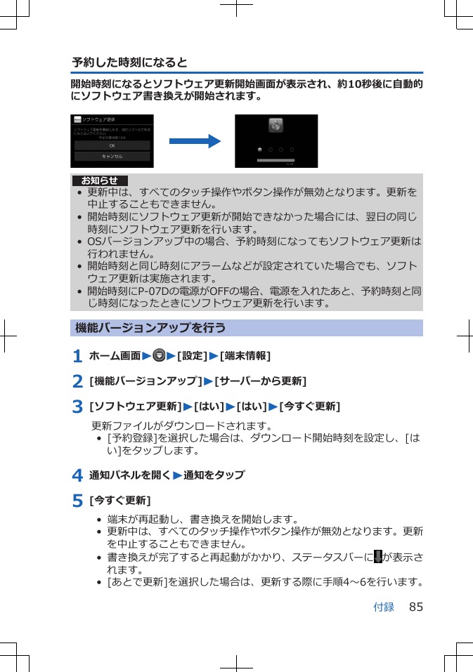 予約した時刻になると開始時刻になるとソフトウェア更新開始画面が表示され、約10秒後に自動的にソフトウェア書き換えが開始されます。 お知らせ• 更新中は、すべてのタッチ操作やボタン操作が無効となります。更新を中止することもできません。• 開始時刻にソフトウェア更新が開始できなかった場合には、翌日の同じ時刻にソフトウェア更新を行います。• OSバージョンアップ中の場合、予約時刻になってもソフトウェア更新は行われません。• 開始時刻と同じ時刻にアラームなどが設定されていた場合でも、ソフトウェア更新は実施されます。•開始時刻にP-07Dの電源がOFFの場合、電源を入れたあと、予約時刻と同じ時刻になったときにソフトウェア更新を行います。機能バージョンアップを行う1 ホーム画面WW[設定]W[端末情報]2 [機能バージョンアップ]W[サーバーから更新]3 [ソフトウェア更新]W[はい]W[はい]W[今すぐ更新]更新ファイルがダウンロードされます。•  [予約登録]を選択した場合は、ダウンロード開始時刻を設定し、[はい]をタップします。4 通知パネルを開くW通知をタップ5 [今すぐ更新]•  端末が再起動し、書き換えを開始します。•  更新中は、すべてのタッチ操作やボタン操作が無効となります。更新を中止することもできません。•  書き換えが完了すると再起動がかかり、ステータスバーに が表示されます。•  [あとで更新]を選択した場合は、更新する際に手順4～6を行います。付録 85