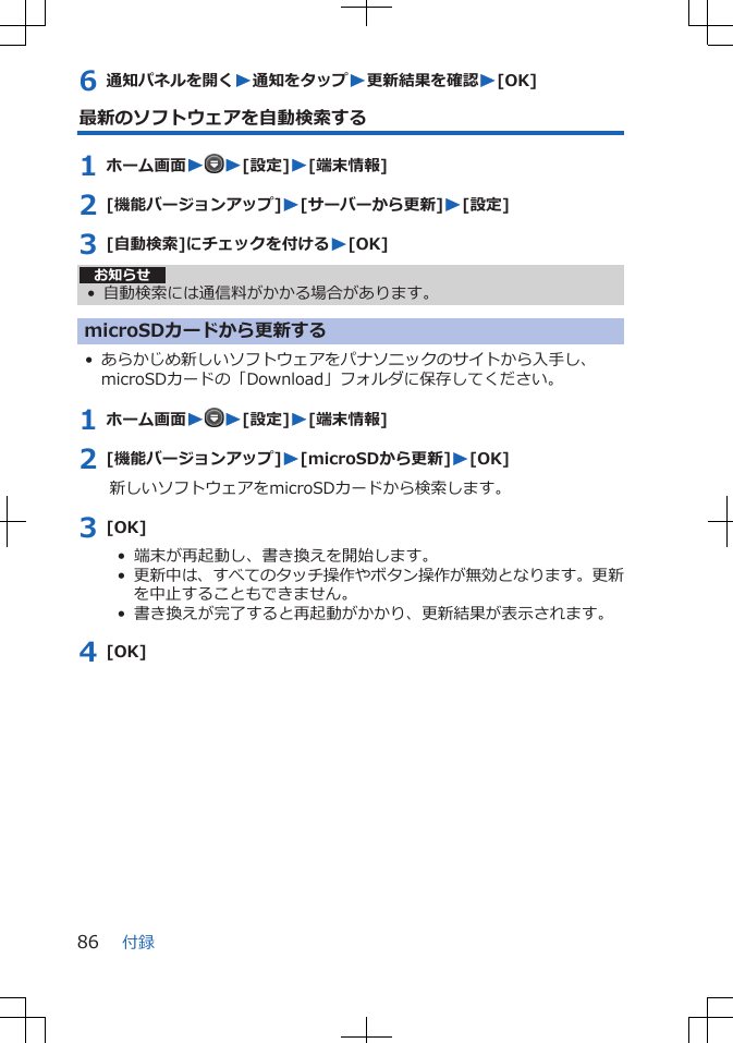 6 通知パネルを開くW通知をタップW更新結果を確認W[OK]最新のソフトウェアを自動検索する1 ホーム画面WW[設定]W[端末情報]2 [機能バージョンアップ]W[サーバーから更新]W[設定]3 [自動検索]にチェックを付けるW[OK]お知らせ• 自動検索には通信料がかかる場合があります。microSDカードから更新する• あらかじめ新しいソフトウェアをパナソニックのサイトから入手し、microSDカードの「Download」フォルダに保存してください。1 ホーム画面WW[設定]W[端末情報]2 [機能バージョンアップ]W[microSDから更新]W[OK]新しいソフトウェアをmicroSDカードから検索します。3 [OK]•  端末が再起動し、書き換えを開始します。•  更新中は、すべてのタッチ操作やボタン操作が無効となります。更新を中止することもできません。•  書き換えが完了すると再起動がかかり、更新結果が表示されます。4 [OK]付録86