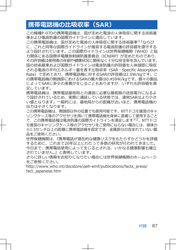 携帯電話機の比吸収率（SAR）この機種P-07Dの携帯電話機は、国が定めた電波の人体吸収に関する技術基準および電波防護の国際ガイドラインに適合しています。この携帯電話機は、国が定めた電波の人体吸収に関する技術基準※1ならびに、これと同等な国際ガイドラインが推奨する電波防護の許容値を遵守するよう設計されています。この国際ガイドラインは世界保健機関（WHO）と協力関係にある国際非電離放射線防護委員会（ICNIRP）が定めたものであり、その許容値は使用者の年齢や健康状況に関係なく十分な安全率を含んでいます。国の技術基準および国際ガイドラインは電波防護の許容値を人体頭部に吸収される電波の平均エネルギー量を表す比吸収率（SAR：Specific AbsorptionRate）で定めており、携帯電話機に対するSARの許容値は2.0W/kgです。この携帯電話機の側頭部におけるSARの最大値は0.459W/kgです。個々の製品によってSARに多少の差異が生じることもありますが、いずれも許容値を満足しています。携帯電話機は、携帯電話基地局との通信に必要な最低限の送信電力になるよう設計されているため、実際に通話している状態では、通常SARはより小さい値となります。一般的には、基地局からの距離が近いほど、携帯電話機の出力は小さくなります。この携帯電話機は、側頭部以外の位置でも使用可能です。NTTドコモ推奨のキャリングケース等のアクセサリを用いて携帯電話機を身体に装着して使用することで、この携帯電話機は電波防護の国際ガイドラインを満足します※2。NTTドコモ推奨のキャリングケース等のアクセサリをご使用にならない場合には、身体から1.5センチ以上の距離に携帯電話機を固定でき、金属部分の含まれていない製品をご使用ください。世界保健機関は、『携帯電話が潜在的な健康リスクをもたらすかどうかを評価するために、これまで20年以上にわたって多数の研究が行われてきました。今日まで、携帯電話使用によって生じるとされる、いかなる健康影響も確立されていません。』と表明しています。さらに詳しい情報をお知りになりたい場合には世界保健機関のホームページをご参照ください。http://www.who.int/docstore/peh-emf/publications/facts_press/fact_japanese.htm付録 87