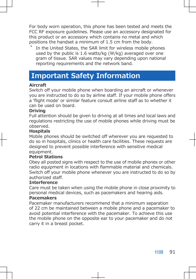 For body worn operation, this phone has been tested and meets theFCC RF exposure guidelines. Please use an accessory designated forthis product or an accessory which contains no metal and whichpositions the handset a minimum of 1.5 cm from the body.*In the United States, the SAR limit for wireless mobile phonesused by the public is 1.6 watts/kg (W/kg) averaged over onegram of tissue. SAR values may vary depending upon nationalreporting requirements and the network band.Important Safety InformationAircraftSwitch off your mobile phone when boarding an aircraft or wheneveryou are instructed to do so by airline staff. If your mobile phone offersa &apos;flight mode&apos; or similar feature consult airline staff as to whether itcan be used on board.DrivingFull attention should be given to driving at all times and local laws andregulations restricting the use of mobile phones while driving must beobserved.HospitalsMobile phones should be switched off wherever you are requested todo so in hospitals, clinics or health care facilities. These requests aredesigned to prevent possible interference with sensitive medicalequipment.Petrol StationsObey all posted signs with respect to the use of mobile phones or otherradio equipment in locations with flammable material and chemicals.Switch off your mobile phone whenever you are instructed to do so byauthorized staff.InterferenceCare must be taken when using the mobile phone in close proximity topersonal medical devices, such as pacemakers and hearing aids.PacemakersPacemaker manufacturers recommend that a minimum separationof 22 cm be maintained between a mobile phone and a pacemaker toavoid potential interference with the pacemaker. To achieve this usethe mobile phone on the opposite ear to your pacemaker and do notcarry it in a breast pocket.付録 91