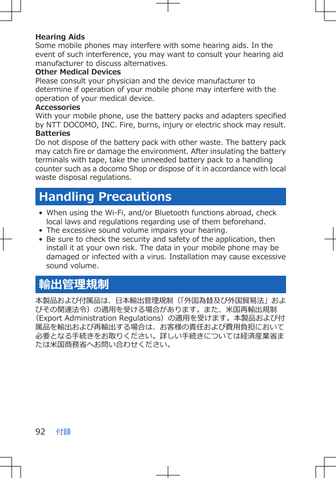 Hearing AidsSome mobile phones may interfere with some hearing aids. In theevent of such interference, you may want to consult your hearing aidmanufacturer to discuss alternatives.Other Medical DevicesPlease consult your physician and the device manufacturer todetermine if operation of your mobile phone may interfere with theoperation of your medical device.AccessoriesWith your mobile phone, use the battery packs and adapters specifiedby NTT DOCOMO, INC. Fire, burns, injury or electric shock may result.BatteriesDo not dispose of the battery pack with other waste. The battery packmay catch fire or damage the environment. After insulating the batteryterminals with tape, take the unneeded battery pack to a handlingcounter such as a docomo Shop or dispose of it in accordance with localwaste disposal regulations.Handling Precautions• When using the Wi-Fi, and/or Bluetooth functions abroad, checklocal laws and regulations regarding use of them beforehand.• The excessive sound volume impairs your hearing.• Be sure to check the security and safety of the application, theninstall it at your own risk. The data in your mobile phone may bedamaged or infected with a virus. Installation may cause excessivesound volume.輸出管理規制本製品および付属品は、日本輸出管理規制（「外国為替及び外国貿易法」およびその関連法令）の適用を受ける場合があります。また、米国再輸出規制（Export Administration Regulations）の適用を受けます。本製品および付属品を輸出および再輸出する場合は、お客様の責任および費用負担において必要となる手続きをお取りください。詳しい手続きについては経済産業省または米国商務省へお問い合わせください。付録92