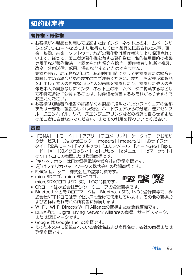 知的財産権著作権・肖像権•お客様が本製品を利用して撮影またはインターネット上のホームページからのダウンロードなどにより取得もしくは本製品に搭載された文章、画像、映像、音楽、ソフトウェアなどの著作物は著作権法により保護されています。従って、第三者が著作権を有する著作物は、私的使用目的の複製や引用など著作権法上で認められた場合を除き、著作権者に無断で複製、改変、公衆送信、転用、頒布などすることはできません。実演や興行、展示物などには、私的使用目的であっても撮影または録音を制限している場合がありますのでご注意ください。また、お客様が本製品を利用して本人の同意なしに他人の肖像を撮影したり、撮影した他人の肖像を本人の同意なしにインターネット上のホームページに掲載するなどして不特定多数に公開することは、肖像権を侵害するおそれがありますのでお控えください。•お客様は別途著作権者の許諾なく本製品に搭載されたソフトウェアの全部または一部を、複製もしくは改変、ハードウェアからの分離、逆アセンブル、逆コンパイル、リバースエンジニアリングなどの行為を自らせずまたは第三者にさせないでください。またその利用を行わないでください。商標•「FOMA」「ｉモード」「ｉアプリ」「デコメール®」「ケータイデータお預かりサービス」「おまかせロック」「mopera」「mopera U」「おサイフケータイ」「公共モード」「マチキャラ」「エリアメール」「オートGPS」「spモード」「Xi」「Xi／クロッシィ」「eトリセツ」「dメニュー」「dマーケット」はNTTドコモの商標または登録商標です。•「キャッチホン」は日本電信電話株式会社の登録商標です。•Kはフェリカネットワークス株式会社の登録商標です。• FeliCa は、ソニー株式会社の登録商標です。• microSDロゴ、microSDHCロゴ、microSDXCロゴはSD-3C, LLCの商標です。• QRコードは株式会社デンソーウェーブの登録商標です。• Bluetooth®とそのロゴマークは、Bluetooth SIG, INCの登録商標で、株式会社NTTドコモはライセンスを受けて使用しています。その他の商標および名称はそれぞれの所有者に帰属します。• Wi-Fi、Wi-Fi DirectはWi-Fi Allianceの商標または登録商標です。• DLNA®は、Digital Living Network Allianceの商標、サービスマーク、または認証マークです。• Google は Google Inc. の商標です。•その他本文中に記載されている会社名および商品名は、各社の商標または登録商標です。付録 93