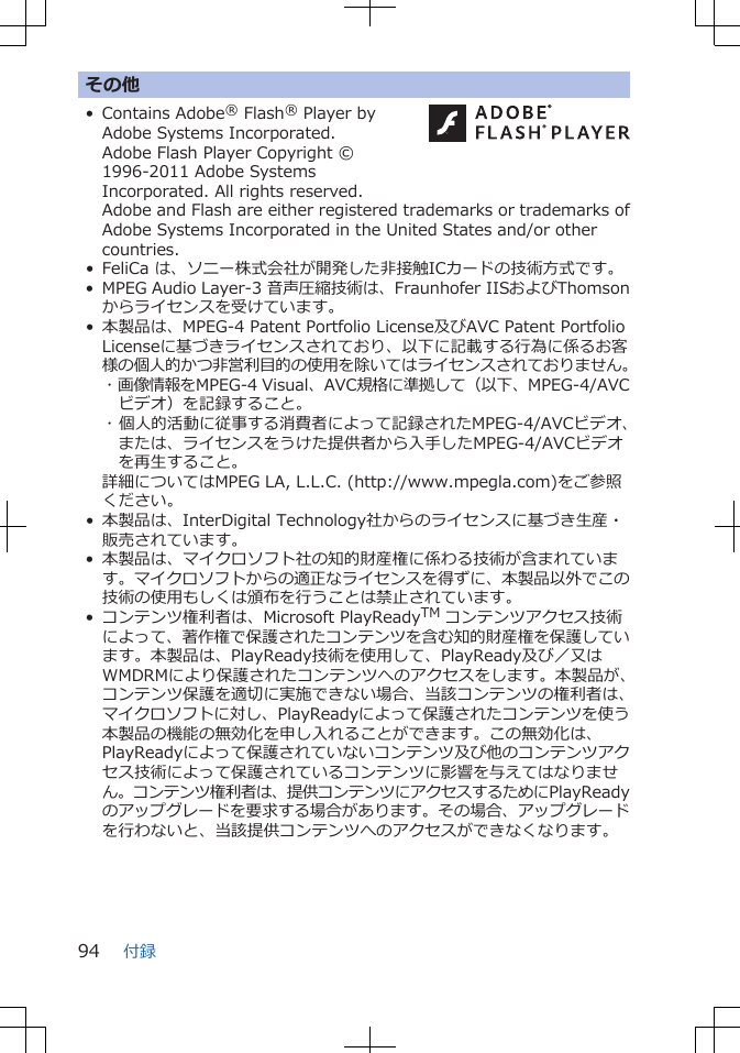 その他• Contains Adobe® Flash® Player byAdobe Systems Incorporated.Adobe Flash Player Copyright ©1996-2011 Adobe SystemsIncorporated. All rights reserved. Adobe and Flash are either registered trademarks or trademarks ofAdobe Systems Incorporated in the United States and/or othercountries.• FeliCa は、ソニー株式会社が開発した非接触ICカードの技術方式です。• MPEG Audio Layer-3 音声圧縮技術は、Fraunhofer IISおよびThomsonからライセンスを受けています。• 本製品は、MPEG-4 Patent Portfolio License及びAVC Patent PortfolioLicenseに基づきライセンスされており、以下に記載する行為に係るお客様の個人的かつ非営利目的の使用を除いてはライセンスされておりません。･ 画像情報をMPEG-4 Visual、AVC規格に準拠して（以下、MPEG-4/AVCビデオ）を記録すること。･ 個人的活動に従事する消費者によって記録されたMPEG-4/AVCビデオ、または、ライセンスをうけた提供者から入手したMPEG-4/AVCビデオを再生すること。詳細についてはMPEG LA, L.L.C. (http://www.mpegla.com)をご参照ください。• 本製品は、InterDigital Technology社からのライセンスに基づき生産・販売されています。• 本製品は、マイクロソフト社の知的財産権に係わる技術が含まれています。マイクロソフトからの適正なライセンスを得ずに、本製品以外でこの技術の使用もしくは頒布を行うことは禁止されています。• コンテンツ権利者は、Microsoft PlayReadyTM コンテンツアクセス技術によって、著作権で保護されたコンテンツを含む知的財産権を保護しています。本製品は、PlayReady技術を使用して、PlayReady及び／又はWMDRMにより保護されたコンテンツへのアクセスをします。本製品が、コンテンツ保護を適切に実施できない場合、当該コンテンツの権利者は、マイクロソフトに対し、PlayReadyによって保護されたコンテンツを使う本製品の機能の無効化を申し入れることができます。この無効化は、PlayReadyによって保護されていないコンテンツ及び他のコンテンツアクセス技術によって保護されているコンテンツに影響を与えてはなりません。コンテンツ権利者は、提供コンテンツにアクセスするためにPlayReadyのアップグレードを要求する場合があります。その場合、アップグレードを行わないと、当該提供コンテンツへのアクセスができなくなります。付録94