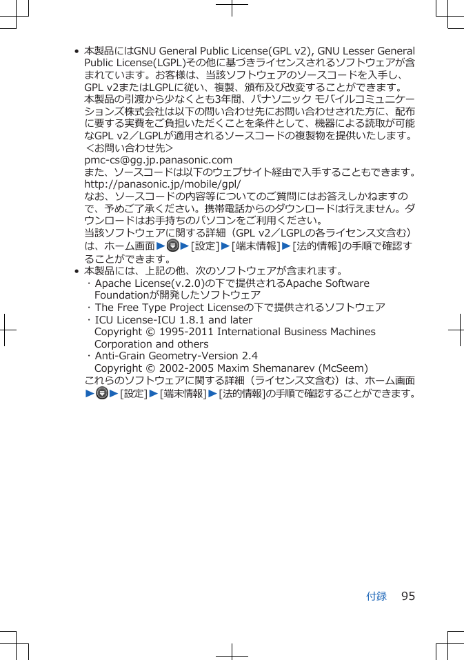 •本製品にはGNU General Public License(GPL v2), GNU Lesser GeneralPublic License(LGPL)その他に基づきライセンスされるソフトウェアが含まれています。お客様は、当該ソフトウェアのソースコードを入手し、GPL v2またはLGPLに従い、複製、頒布及び改変することができます。本製品の引渡から少なくとも3年間、パナソニック モバイルコミュニケーションズ株式会社は以下の問い合わせ先にお問い合わせされた方に、配布に要する実費をご負担いただくことを条件として、機器による読取が可能なGPL v2／LGPLが適用されるソースコードの複製物を提供いたします。＜お問い合わせ先＞pmc-cs@gg.jp.panasonic.comまた、ソースコードは以下のウェブサイト経由で入手することもできます。http://panasonic.jp/mobile/gpl/なお、ソースコードの内容等についてのご質問にはお答えしかねますので、予めご了承ください。携帯電話からのダウンロードは行えません。ダウンロードはお手持ちのパソコンをご利用ください。当該ソフトウェアに関する詳細（GPL v2／LGPLの各ライセンス文含む）は、ホーム画面WW[設定]W[端末情報]W[法的情報]の手順で確認することができます。• 本製品には、上記の他、次のソフトウェアが含まれます。･ Apache License(v.2.0)の下で提供されるApache SoftwareFoundationが開発したソフトウェア･ The Free Type Project Licenseの下で提供されるソフトウェア･ ICU License-ICU 1.8.1 and laterCopyright © 1995-2011 International Business MachinesCorporation and others･ Anti-Grain Geometry-Version 2.4Copyright © 2002-2005 Maxim Shemanarev (McSeem)これらのソフトウェアに関する詳細（ライセンス文含む）は、ホーム画面WW[設定]W[端末情報]W[法的情報]の手順で確認することができます。付録 95