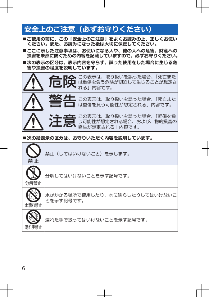 安全上のご注意（必ずお守りください）■ご使用の前に、この「安全上のご注意」をよくお読みの上、正しくお使いください。また、お読みになった後は大切に保管してください。■ここに示した注意事項は、お使いになる人や、他の人への危害、財産への損害を未然に防ぐための内容を記載していますので、必ずお守りください。■次の表示の区分は、表示内容を守らず、誤った使用をした場合に生じる危害や損害の程度を説明しています。危険この表示は、取り扱いを誤った場合、「死亡または重傷を負う危険が切迫して生じることが想定される」内容です。警告この表示は、取り扱いを誤った場合、「死亡または重傷を負う可能性が想定される」内容です。注意この表示は、取り扱いを誤った場合、「軽傷を負う可能性が想定される場合、および、物的損害の発生が想定される」内容です。■次の絵表示の区分は、お守りいただく内容を説明しています。禁 止禁止（してはいけないこと）を示します。分解禁止分解してはいけないことを示す記号です。水濡れ禁止水がかかる場所で使用したり、水に濡らしたりしてはいけないことを示す記号です。濡れ手禁止濡れた手で扱ってはいけないことを示す記号です。6