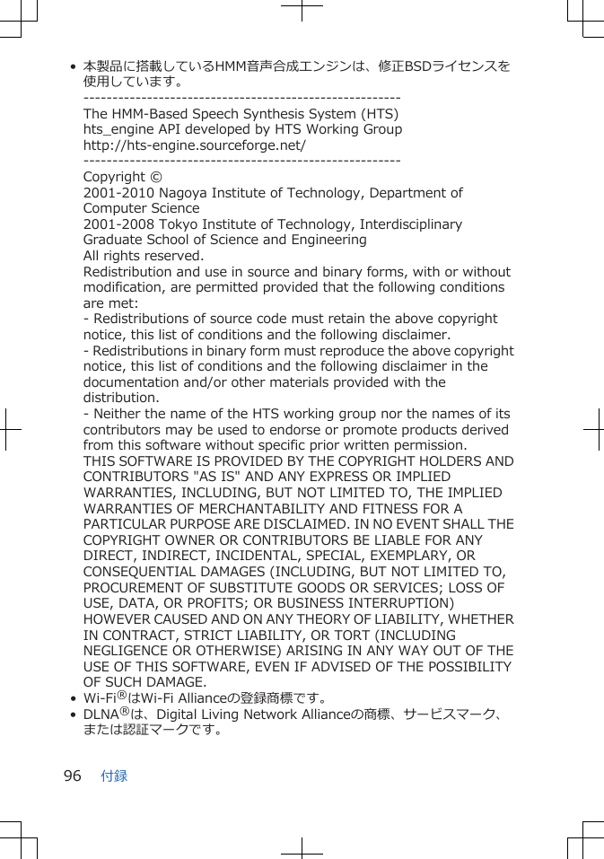 • 本製品に搭載しているHMM音声合成エンジンは、修正BSDライセンスを使用しています。-------------------------------------------------------The HMM-Based Speech Synthesis System (HTS)hts_engine API developed by HTS Working Grouphttp://hts-engine.sourceforge.net/-------------------------------------------------------Copyright ©2001-2010 Nagoya Institute of Technology, Department ofComputer Science2001-2008 Tokyo Institute of Technology, InterdisciplinaryGraduate School of Science and EngineeringAll rights reserved.Redistribution and use in source and binary forms, with or withoutmodification, are permitted provided that the following conditionsare met:- Redistributions of source code must retain the above copyrightnotice, this list of conditions and the following disclaimer.- Redistributions in binary form must reproduce the above copyrightnotice, this list of conditions and the following disclaimer in thedocumentation and/or other materials provided with thedistribution.- Neither the name of the HTS working group nor the names of itscontributors may be used to endorse or promote products derivedfrom this software without specific prior written permission.THIS SOFTWARE IS PROVIDED BY THE COPYRIGHT HOLDERS ANDCONTRIBUTORS &quot;AS IS&quot; AND ANY EXPRESS OR IMPLIEDWARRANTIES, INCLUDING, BUT NOT LIMITED TO, THE IMPLIEDWARRANTIES OF MERCHANTABILITY AND FITNESS FOR APARTICULAR PURPOSE ARE DISCLAIMED. IN NO EVENT SHALL THECOPYRIGHT OWNER OR CONTRIBUTORS BE LIABLE FOR ANYDIRECT, INDIRECT, INCIDENTAL, SPECIAL, EXEMPLARY, ORCONSEQUENTIAL DAMAGES (INCLUDING, BUT NOT LIMITED TO,PROCUREMENT OF SUBSTITUTE GOODS OR SERVICES; LOSS OFUSE, DATA, OR PROFITS; OR BUSINESS INTERRUPTION)HOWEVER CAUSED AND ON ANY THEORY OF LIABILITY, WHETHERIN CONTRACT, STRICT LIABILITY, OR TORT (INCLUDINGNEGLIGENCE OR OTHERWISE) ARISING IN ANY WAY OUT OF THEUSE OF THIS SOFTWARE, EVEN IF ADVISED OF THE POSSIBILITYOF SUCH DAMAGE.• Wi-Fi®はWi-Fi Allianceの登録商標です。• DLNA®は、Digital Living Network Allianceの商標、サービスマーク、または認証マークです。付録96