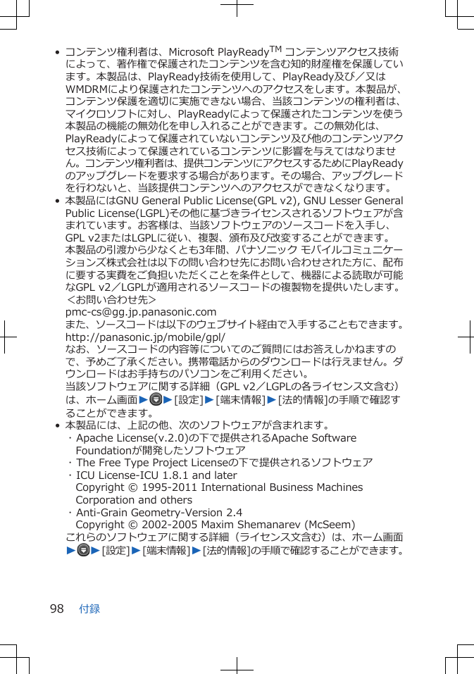 • コンテンツ権利者は、Microsoft PlayReadyTM コンテンツアクセス技術によって、著作権で保護されたコンテンツを含む知的財産権を保護しています。本製品は、PlayReady技術を使用して、PlayReady及び／又はWMDRMにより保護されたコンテンツへのアクセスをします。本製品が、コンテンツ保護を適切に実施できない場合、当該コンテンツの権利者は、マイクロソフトに対し、PlayReadyによって保護されたコンテンツを使う本製品の機能の無効化を申し入れることができます。この無効化は、PlayReadyによって保護されていないコンテンツ及び他のコンテンツアクセス技術によって保護されているコンテンツに影響を与えてはなりません。コンテンツ権利者は、提供コンテンツにアクセスするためにPlayReadyのアップグレードを要求する場合があります。その場合、アップグレードを行わないと、当該提供コンテンツへのアクセスができなくなります。•本製品にはGNU General Public License(GPL v2), GNU Lesser GeneralPublic License(LGPL)その他に基づきライセンスされるソフトウェアが含まれています。お客様は、当該ソフトウェアのソースコードを入手し、GPL v2またはLGPLに従い、複製、頒布及び改変することができます。本製品の引渡から少なくとも3年間、パナソニック モバイルコミュニケーションズ株式会社は以下の問い合わせ先にお問い合わせされた方に、配布に要する実費をご負担いただくことを条件として、機器による読取が可能なGPL v2／LGPLが適用されるソースコードの複製物を提供いたします。＜お問い合わせ先＞pmc-cs@gg.jp.panasonic.comまた、ソースコードは以下のウェブサイト経由で入手することもできます。http://panasonic.jp/mobile/gpl/なお、ソースコードの内容等についてのご質問にはお答えしかねますので、予めご了承ください。携帯電話からのダウンロードは行えません。ダウンロードはお手持ちのパソコンをご利用ください。当該ソフトウェアに関する詳細（GPL v2／LGPLの各ライセンス文含む）は、ホーム画面WW[設定]W[端末情報]W[法的情報]の手順で確認することができます。• 本製品には、上記の他、次のソフトウェアが含まれます。･ Apache License(v.2.0)の下で提供されるApache SoftwareFoundationが開発したソフトウェア･ The Free Type Project Licenseの下で提供されるソフトウェア･ ICU License-ICU 1.8.1 and laterCopyright © 1995-2011 International Business MachinesCorporation and others･ Anti-Grain Geometry-Version 2.4Copyright © 2002-2005 Maxim Shemanarev (McSeem)これらのソフトウェアに関する詳細（ライセンス文含む）は、ホーム画面WW[設定]W[端末情報]W[法的情報]の手順で確認することができます。付録98