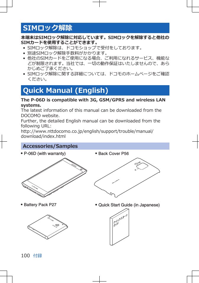 SIMロック解除本端末はSIMロック解除に対応しています。SIMロックを解除すると他社のSIMカードを使用することができます。• SIMロック解除は、ドコモショップで受付をしております。• 別途SIMロック解除手数料がかかります。• 他社のSIMカードをご使用になる場合、ご利用になれるサービス、機能などが制限されます。当社では、一切の動作保証はいたしませんので、あらかじめご了承ください。• SIMロック解除に関する詳細については、ドコモのホームページをご確認ください。Quick Manual (English)The P-06D is compatible with 3G, GSM/GPRS and wireless LANsystems.The latest information of this manual can be downloaded from theDOCOMO website.Further, the detailed English manual can be downloaded from thefollowing URL:http://www.nttdocomo.co.jp/english/support/trouble/manual/download/index.htmlAccessories/SamplesQ P-06D (with warranty) Q Back Cover P56Q Battery Pack P27 Q Quick Start Guide (in Japanese)付録100