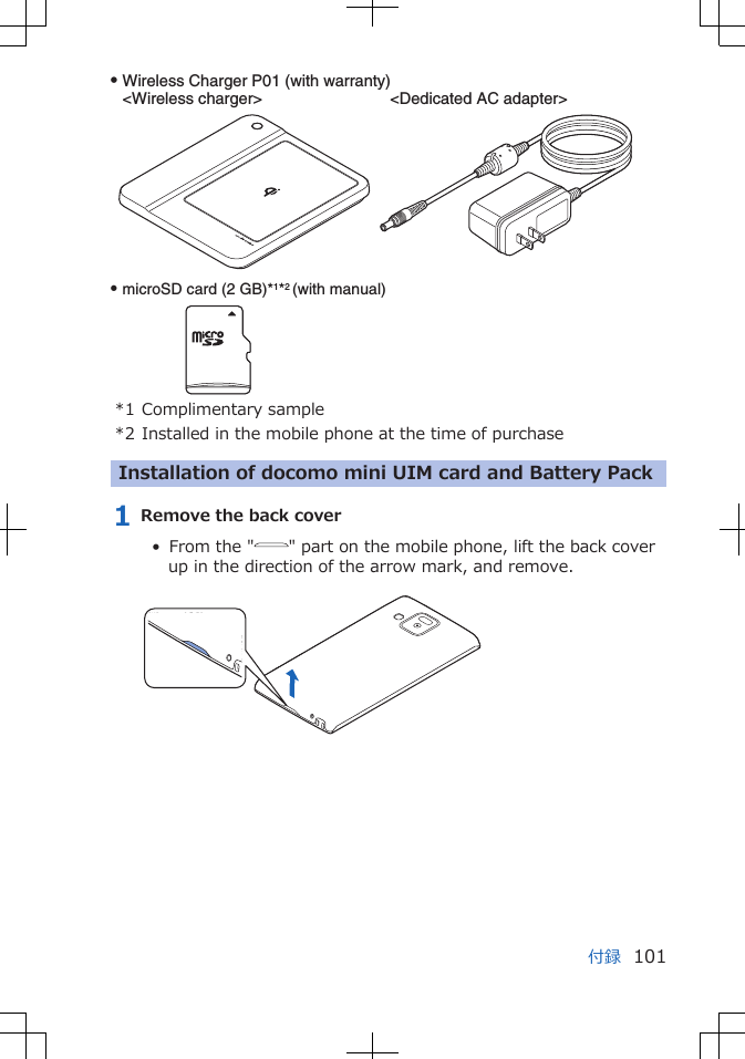 Q microSD card (2 GB)*1*2 (with manual)Q Wireless Charger P01 (with warranty)&lt;Wireless charger&gt;  &lt;Dedicated AC adapter&gt;*1 Complimentary sample*2 Installed in the mobile phone at the time of purchaseInstallation of docomo mini UIM card and Battery Pack1 Remove the back cover•  From the &quot; &quot; part on the mobile phone, lift the back coverup in the direction of the arrow mark, and remove. 付録 101