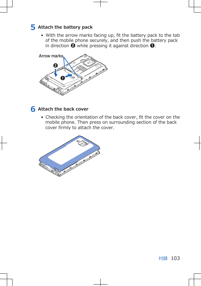 5 Attach the battery pack•  With the arrow marks facing up, fit the battery pack to the tabof the mobile phone securely, and then push the battery packin direction 2 while pressing it against direction 1. 12Arrow marks6 Attach the back cover•  Checking the orientation of the back cover, fit the cover on themobile phone. Then press on surrounding section of the backcover firmly to attach the cover. 付録 103