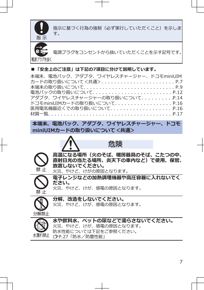 指 示指示に基づく行為の強制（必ず実行していただくこと）を示します。電源プラグを抜く電源プラグをコンセントから抜いていただくことを示す記号です。■「安全上のご注意」は下記の7項目に分けて説明しています。本端末、電池パック、アダプタ、ワイヤレスチャージャー、ドコモminiUIMカードの取り扱いについて＜共通＞. . . . . . . . . . . . . . . . . . . . . . . P.7本端末の取り扱いについて. . . . . . . . . . . . . . . . . . . . . . . . . . . . . P.9電池パックの取り扱いについて. . . . . . . . . . . . . . . . . . . . . . . . . P.12アダプタ、ワイヤレスチャージャーの取り扱いについて. . . . . . . . . . P.14ドコモminiUIMカードの取り扱いについて. . . . . . . . . . . . . . . . . . P.16医用電気機器近くでの取り扱いについて. . . . . . . . . . . . . . . . . . . . P.16材質一覧. . . . . . . . . . . . . . . . . . . . . . . . . . . . . . . . . . . . . . . . P.17本端末、電池パック、アダプタ、ワイヤレスチャージャー、ドコモminiUIMカードの取り扱いについて＜共通＞危険禁 止高温になる場所（火のそば、暖房器具のそば、こたつの中、直射日光の当たる場所、炎天下の車内など）で使用、保管、放置しないでください。火災、やけど、けがの原因となります。禁 止電子レンジなどの加熱調理機器や高圧容器に入れないでください。火災、やけど、けが、感電の原因となります。分解禁止分解、改造をしないでください。火災、やけど、けが、感電の原因となります。水濡れ禁止水や飲料水、ペットの尿などで濡らさないでください。火災、やけど、けが、感電の原因となります。防水性能については下記をご参照ください。ZP.27「防水／防塵性能」7