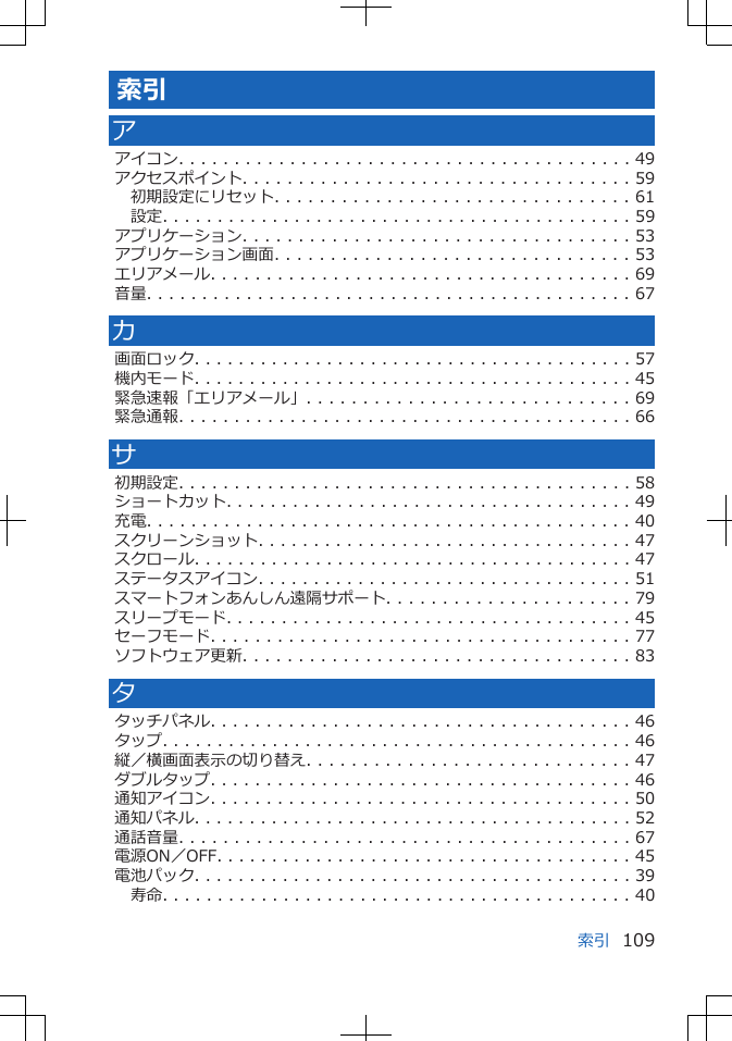 索引アアイコン. . . . . . . . . . . . . . . . . . . . . . . . . . . . . . . . . . . . . . . . . 49アクセスポイント. . . . . . . . . . . . . . . . . . . . . . . . . . . . . . . . . . . 59初期設定にリセット. . . . . . . . . . . . . . . . . . . . . . . . . . . . . . . . 61設定. . . . . . . . . . . . . . . . . . . . . . . . . . . . . . . . . . . . . . . . . . . 59アプリケーション. . . . . . . . . . . . . . . . . . . . . . . . . . . . . . . . . . . 53アプリケーション画面. . . . . . . . . . . . . . . . . . . . . . . . . . . . . . . . 53エリアメール. . . . . . . . . . . . . . . . . . . . . . . . . . . . . . . . . . . . . . 69音量. . . . . . . . . . . . . . . . . . . . . . . . . . . . . . . . . . . . . . . . . . . . 67カ画面ロック. . . . . . . . . . . . . . . . . . . . . . . . . . . . . . . . . . . . . . . . 57機内モード. . . . . . . . . . . . . . . . . . . . . . . . . . . . . . . . . . . . . . . . 45緊急速報「エリアメール」. . . . . . . . . . . . . . . . . . . . . . . . . . . . . 69緊急通報. . . . . . . . . . . . . . . . . . . . . . . . . . . . . . . . . . . . . . . . . 66サ初期設定. . . . . . . . . . . . . . . . . . . . . . . . . . . . . . . . . . . . . . . . . 58ショートカット. . . . . . . . . . . . . . . . . . . . . . . . . . . . . . . . . . . . . 49充電. . . . . . . . . . . . . . . . . . . . . . . . . . . . . . . . . . . . . . . . . . . . 40スクリーンショット. . . . . . . . . . . . . . . . . . . . . . . . . . . . . . . . . . 47スクロール. . . . . . . . . . . . . . . . . . . . . . . . . . . . . . . . . . . . . . . . 47ステータスアイコン. . . . . . . . . . . . . . . . . . . . . . . . . . . . . . . . . . 51スマートフォンあんしん遠隔サポート. . . . . . . . . . . . . . . . . . . . . . 79スリープモード. . . . . . . . . . . . . . . . . . . . . . . . . . . . . . . . . . . . . 45セーフモード. . . . . . . . . . . . . . . . . . . . . . . . . . . . . . . . . . . . . . 77ソフトウェア更新. . . . . . . . . . . . . . . . . . . . . . . . . . . . . . . . . . . 83タタッチパネル. . . . . . . . . . . . . . . . . . . . . . . . . . . . . . . . . . . . . . 46タップ. . . . . . . . . . . . . . . . . . . . . . . . . . . . . . . . . . . . . . . . . . . 46縦／横画面表示の切り替え. . . . . . . . . . . . . . . . . . . . . . . . . . . . . 47ダブルタップ. . . . . . . . . . . . . . . . . . . . . . . . . . . . . . . . . . . . . . 46通知アイコン. . . . . . . . . . . . . . . . . . . . . . . . . . . . . . . . . . . . . . 50通知パネル. . . . . . . . . . . . . . . . . . . . . . . . . . . . . . . . . . . . . . . . 52通話音量. . . . . . . . . . . . . . . . . . . . . . . . . . . . . . . . . . . . . . . . . 67電源ON／OFF. . . . . . . . . . . . . . . . . . . . . . . . . . . . . . . . . . . . . . 45電池パック. . . . . . . . . . . . . . . . . . . . . . . . . . . . . . . . . . . . . . . . 39寿命. . . . . . . . . . . . . . . . . . . . . . . . . . . . . . . . . . . . . . . . . . . 40索引 109