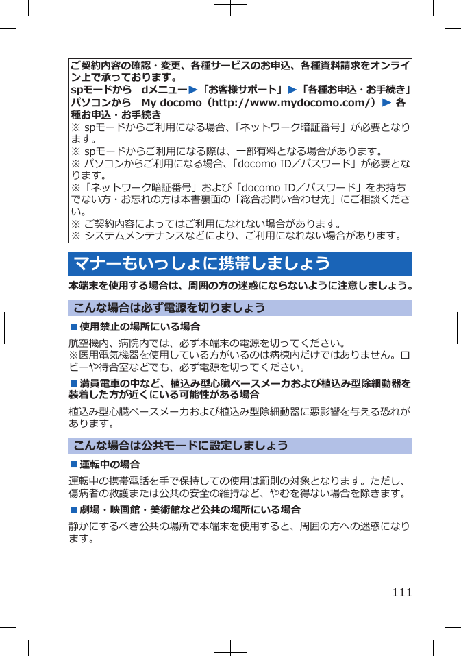 ご契約内容の確認・変更、各種サービスのお申込、各種資料請求をオンライン上で承っております。spモードから　dメニューW「お客様サポート」W「各種お申込・お手続き」パソコンから　My docomo（http://www.mydocomo.com/）W 各種お申込・お手続き※ spモードからご利用になる場合、「ネットワーク暗証番号」が必要となります。※ spモードからご利用になる際は、一部有料となる場合があります。※ パソコンからご利用になる場合、「docomo ID／パスワード」が必要となります。※「ネットワーク暗証番号」および「docomo ID／パスワード」をお持ちでない方・お忘れの方は本書裏面の「総合お問い合わせ先」にご相談ください。※ ご契約内容によってはご利用になれない場合があります。※ システムメンテナンスなどにより、ご利用になれない場合があります。マナーもいっしょに携帯しましょう本端末を使用する場合は、周囲の方の迷惑にならないように注意しましょう。こんな場合は必ず電源を切りましょう■使用禁止の場所にいる場合航空機内、病院内では、必ず本端末の電源を切ってください。※医用電気機器を使用している方がいるのは病棟内だけではありません。ロビーや待合室などでも、必ず電源を切ってください。■満員電車の中など、植込み型心臓ペースメーカおよび植込み型除細動器を装着した方が近くにいる可能性がある場合植込み型心臓ペースメーカおよび植込み型除細動器に悪影響を与える恐れがあります。こんな場合は公共モードに設定しましょう■運転中の場合運転中の携帯電話を手で保持しての使用は罰則の対象となります。ただし、傷病者の救護または公共の安全の維持など、やむを得ない場合を除きます。■劇場・映画館・美術館など公共の場所にいる場合静かにするべき公共の場所で本端末を使用すると、周囲の方への迷惑になります。111