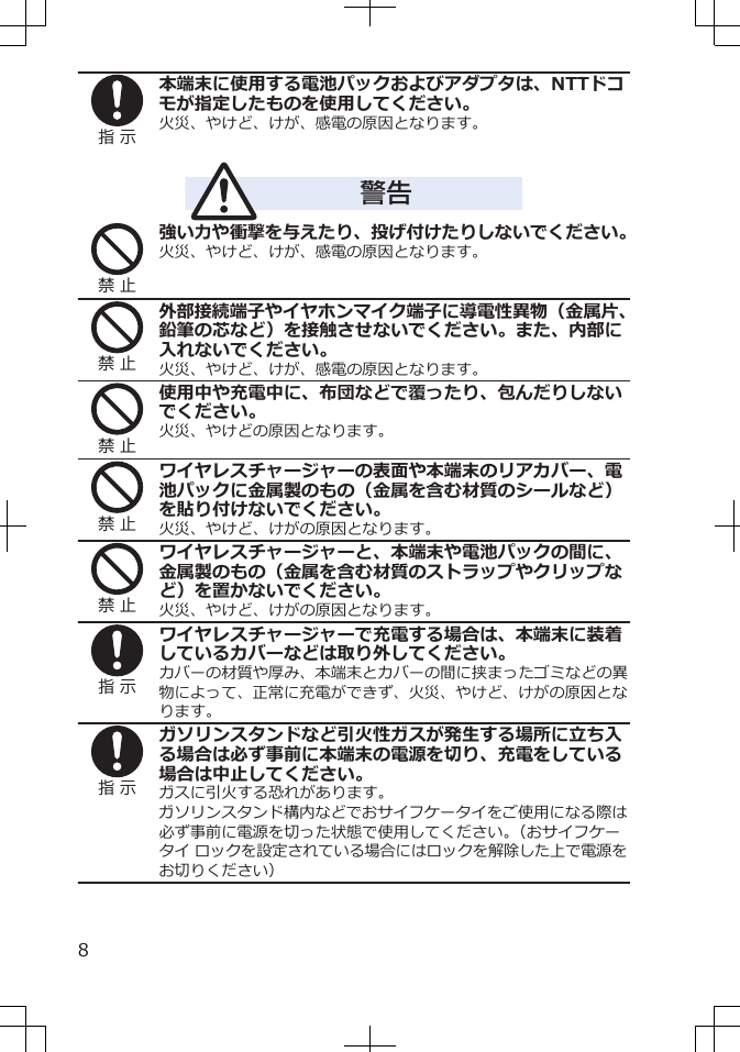 指 示本端末に使用する電池パックおよびアダプタは、NTTドコモが指定したものを使用してください。火災、やけど、けが、感電の原因となります。警告禁 止強い力や衝撃を与えたり、投げ付けたりしないでください。火災、やけど、けが、感電の原因となります。禁 止外部接続端子やイヤホンマイク端子に導電性異物（金属片、鉛筆の芯など）を接触させないでください。また、内部に入れないでください。火災、やけど、けが、感電の原因となります。禁 止使用中や充電中に、布団などで覆ったり、包んだりしないでください。火災、やけどの原因となります。禁 止ワイヤレスチャージャーの表面や本端末のリアカバー、電池パックに金属製のもの（金属を含む材質のシールなど）を貼り付けないでください。火災、やけど、けがの原因となります。禁 止ワイヤレスチャージャーと、本端末や電池パックの間に、金属製のもの（金属を含む材質のストラップやクリップなど）を置かないでください。火災、やけど、けがの原因となります。指 示ワイヤレスチャージャーで充電する場合は、本端末に装着しているカバーなどは取り外してください。カバーの材質や厚み、本端末とカバーの間に挟まったゴミなどの異物によって、正常に充電ができず、火災、やけど、けがの原因となります。指 示ガソリンスタンドなど引火性ガスが発生する場所に立ち入る場合は必ず事前に本端末の電源を切り、充電をしている場合は中止してください。ガスに引火する恐れがあります。ガソリンスタンド構内などでおサイフケータイをご使用になる際は必ず事前に電源を切った状態で使用してください。（おサイフケータイ ロックを設定されている場合にはロックを解除した上で電源をお切りください）8