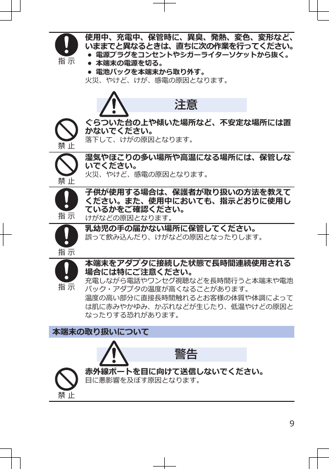 指 示使用中、充電中、保管時に、異臭、発熱、変色、変形など、いままでと異なるときは、直ちに次の作業を行ってください。• 電源プラグをコンセントやシガーライターソケットから抜く。•  本端末の電源を切る。•  電池パックを本端末から取り外す。火災、やけど、けが、感電の原因となります。注意禁 止ぐらついた台の上や傾いた場所など、不安定な場所には置かないでください。落下して、けがの原因となります。禁 止湿気やほこりの多い場所や高温になる場所には、保管しないでください。火災、やけど、感電の原因となります。指 示子供が使用する場合は、保護者が取り扱いの方法を教えてください。また、使用中においても、指示どおりに使用しているかをご確認ください。けがなどの原因となります。指 示乳幼児の手の届かない場所に保管してください。誤って飲み込んだり、けがなどの原因となったりします。指 示本端末をアダプタに接続した状態で長時間連続使用される場合には特にご注意ください。充電しながら電話やワンセグ視聴などを長時間行うと本端末や電池パック・アダプタの温度が高くなることがあります。温度の高い部分に直接長時間触れるとお客様の体質や体調によっては肌に赤みやかゆみ、かぶれなどが生じたり、低温やけどの原因となったりする恐れがあります。本端末の取り扱いについて警告禁 止赤外線ポートを目に向けて送信しないでください。目に悪影響を及ぼす原因となります。9