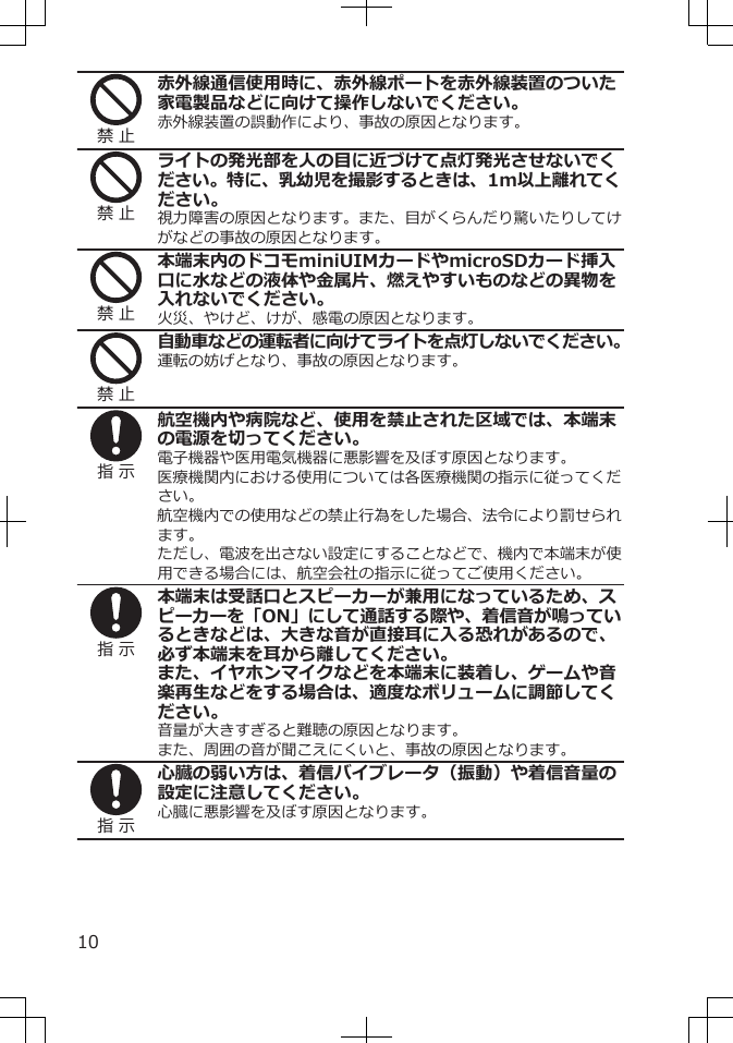 禁 止赤外線通信使用時に、赤外線ポートを赤外線装置のついた家電製品などに向けて操作しないでください。赤外線装置の誤動作により、事故の原因となります。禁 止ライトの発光部を人の目に近づけて点灯発光させないでください。特に、乳幼児を撮影するときは、1m以上離れてください。視力障害の原因となります。また、目がくらんだり驚いたりしてけがなどの事故の原因となります。禁 止本端末内のドコモminiUIMカードやmicroSDカード挿入口に水などの液体や金属片、燃えやすいものなどの異物を入れないでください。火災、やけど、けが、感電の原因となります。禁 止自動車などの運転者に向けてライトを点灯しないでください。運転の妨げとなり、事故の原因となります。指 示航空機内や病院など、使用を禁止された区域では、本端末の電源を切ってください。電子機器や医用電気機器に悪影響を及ぼす原因となります。医療機関内における使用については各医療機関の指示に従ってください。航空機内での使用などの禁止行為をした場合、法令により罰せられます。ただし、電波を出さない設定にすることなどで、機内で本端末が使用できる場合には、航空会社の指示に従ってご使用ください。指 示本端末は受話口とスピーカーが兼用になっているため、スピーカーを「ON」にして通話する際や、着信音が鳴っているときなどは、大きな音が直接耳に入る恐れがあるので、必ず本端末を耳から離してください。また、イヤホンマイクなどを本端末に装着し、ゲームや音楽再生などをする場合は、適度なボリュームに調節してください。音量が大きすぎると難聴の原因となります。また、周囲の音が聞こえにくいと、事故の原因となります。指 示心臓の弱い方は、着信バイブレータ（振動）や着信音量の設定に注意してください。心臓に悪影響を及ぼす原因となります。10