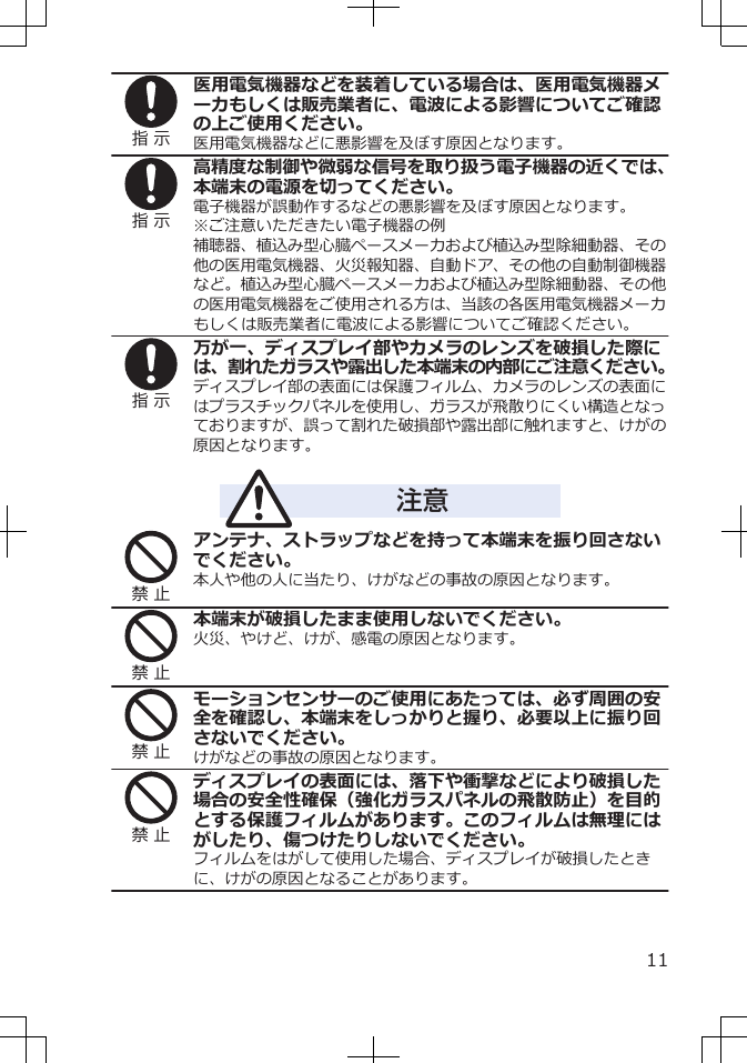 指 示医用電気機器などを装着している場合は、医用電気機器メーカもしくは販売業者に、電波による影響についてご確認の上ご使用ください。医用電気機器などに悪影響を及ぼす原因となります。指 示高精度な制御や微弱な信号を取り扱う電子機器の近くでは、本端末の電源を切ってください。電子機器が誤動作するなどの悪影響を及ぼす原因となります。※ご注意いただきたい電子機器の例補聴器、植込み型心臓ペースメーカおよび植込み型除細動器、その他の医用電気機器、火災報知器、自動ドア、その他の自動制御機器など。植込み型心臓ペースメーカおよび植込み型除細動器、その他の医用電気機器をご使用される方は、当該の各医用電気機器メーカもしくは販売業者に電波による影響についてご確認ください。指 示万が一、ディスプレイ部やカメラのレンズを破損した際には、割れたガラスや露出した本端末の内部にご注意ください。ディスプレイ部の表面には保護フィルム、カメラのレンズの表面にはプラスチックパネルを使用し、ガラスが飛散りにくい構造となっておりますが、誤って割れた破損部や露出部に触れますと、けがの原因となります。注意禁 止アンテナ、ストラップなどを持って本端末を振り回さないでください。本人や他の人に当たり、けがなどの事故の原因となります。禁 止本端末が破損したまま使用しないでください。火災、やけど、けが、感電の原因となります。禁 止モーションセンサーのご使用にあたっては、必ず周囲の安全を確認し、本端末をしっかりと握り、必要以上に振り回さないでください。けがなどの事故の原因となります。禁 止ディスプレイの表面には、落下や衝撃などにより破損した場合の安全性確保（強化ガラスパネルの飛散防止）を目的とする保護フィルムがあります。このフィルムは無理にはがしたり、傷つけたりしないでください。フィルムをはがして使用した場合、ディスプレイが破損したときに、けがの原因となることがあります。11