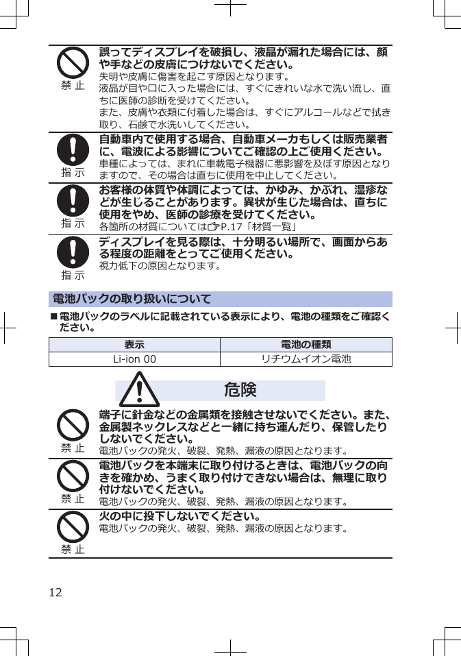 禁 止誤ってディスプレイを破損し、液晶が漏れた場合には、顔や手などの皮膚につけないでください。失明や皮膚に傷害を起こす原因となります。液晶が目や口に入った場合には、すぐにきれいな水で洗い流し、直ちに医師の診断を受けてください。また、皮膚や衣類に付着した場合は、すぐにアルコールなどで拭き取り、石鹸で水洗いしてください。指 示自動車内で使用する場合、自動車メーカもしくは販売業者に、電波による影響についてご確認の上ご使用ください。車種によっては、まれに車載電子機器に悪影響を及ぼす原因となりますので、その場合は直ちに使用を中止してください。指 示お客様の体質や体調によっては、かゆみ、かぶれ、湿疹などが生じることがあります。異状が生じた場合は、直ちに使用をやめ、医師の診療を受けてください。各箇所の材質についてはZP.17「材質一覧」指 示ディスプレイを見る際は、十分明るい場所で、画面からある程度の距離をとってご使用ください。視力低下の原因となります。電池パックの取り扱いについて■電池パックのラベルに記載されている表示により、電池の種類をご確認ください。表示 電池の種類Li-ion 00 リチウムイオン電池危険禁 止端子に針金などの金属類を接触させないでください。また、金属製ネックレスなどと一緒に持ち運んだり、保管したりしないでください。電池パックの発火、破裂、発熱、漏液の原因となります。禁 止電池パックを本端末に取り付けるときは、電池パックの向きを確かめ、うまく取り付けできない場合は、無理に取り付けないでください。電池パックの発火、破裂、発熱、漏液の原因となります。禁 止火の中に投下しないでください。電池パックの発火、破裂、発熱、漏液の原因となります。12