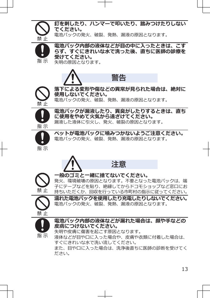 禁 止釘を刺したり、ハンマーで叩いたり、踏みつけたりしないでください。電池パックの発火、破裂、発熱、漏液の原因となります。指 示電池パック内部の液体などが目の中に入ったときは、こすらず、すぐにきれいな水で洗った後、直ちに医師の診療を受けてください。失明の原因となります。警告禁 止落下による変形や傷などの異常が見られた場合は、絶対に使用しないでください。電池パックの発火、破裂、発熱、漏液の原因となります。指 示電池パックが漏液したり、異臭がしたりするときは、直ちに使用をやめて火気から遠ざけてください。漏液した液体に引火し、発火、破裂の原因となります。指 示ペットが電池パックに噛みつかないようご注意ください。電池パックの発火、破裂、発熱、漏液の原因となります。注意禁 止一般のゴミと一緒に捨てないでください。発火、環境破壊の原因となります。不要となった電池パックは、端子にテープなどを貼り、絶縁してからドコモショップなど窓口にお持ちいただくか、回収を行っている市町村の指示に従ってください。禁 止濡れた電池パックを使用したり充電したりしないでください。電池パックの発火、破裂、発熱、漏液の原因となります。指 示電池パック内部の液体などが漏れた場合は、顔や手などの皮膚につけないでください。失明や皮膚に傷害を起こす原因となります。液体などが目や口に入った場合や、皮膚や衣類に付着した場合は、すぐにきれいな水で洗い流してください。また、目や口に入った場合は、洗浄後直ちに医師の診断を受けてください。13