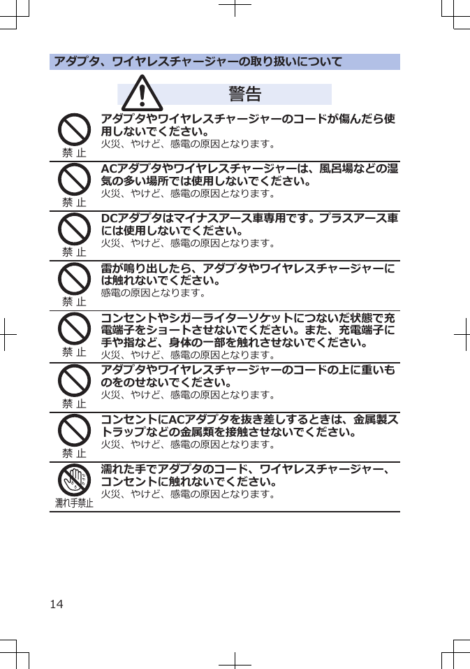 アダプタ、ワイヤレスチャージャーの取り扱いについて警告禁 止アダプタやワイヤレスチャージャーのコードが傷んだら使用しないでください。火災、やけど、感電の原因となります。禁 止ACアダプタやワイヤレスチャージャーは、風呂場などの湿気の多い場所では使用しないでください。火災、やけど、感電の原因となります。禁 止DCアダプタはマイナスアース車専用です。プラスアース車には使用しないでください。火災、やけど、感電の原因となります。禁 止雷が鳴り出したら、アダプタやワイヤレスチャージャーには触れないでください。感電の原因となります。禁 止コンセントやシガーライターソケットにつないだ状態で充電端子をショートさせないでください。また、充電端子に手や指など、身体の一部を触れさせないでください。火災、やけど、感電の原因となります。禁 止アダプタやワイヤレスチャージャーのコードの上に重いものをのせないでください。火災、やけど、感電の原因となります。禁 止コンセントにACアダプタを抜き差しするときは、金属製ストラップなどの金属類を接触させないでください。火災、やけど、感電の原因となります。濡れ手禁止濡れた手でアダプタのコード、ワイヤレスチャージャー、コンセントに触れないでください。火災、やけど、感電の原因となります。14