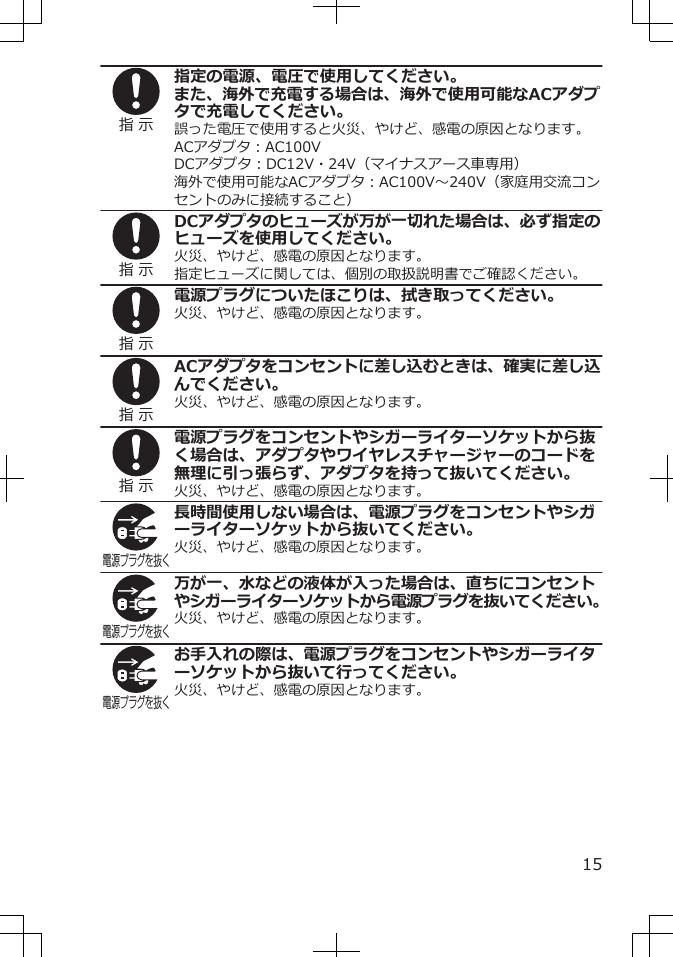 指 示指定の電源、電圧で使用してください。また、海外で充電する場合は、海外で使用可能なACアダプタで充電してください。誤った電圧で使用すると火災、やけど、感電の原因となります。ACアダプタ：AC100VDCアダプタ：DC12V・24V（マイナスアース車専用）海外で使用可能なACアダプタ：AC100V～240V（家庭用交流コンセントのみに接続すること）指 示DCアダプタのヒューズが万が一切れた場合は、必ず指定のヒューズを使用してください。火災、やけど、感電の原因となります。指定ヒューズに関しては、個別の取扱説明書でご確認ください。指 示電源プラグについたほこりは、拭き取ってください。火災、やけど、感電の原因となります。指 示ACアダプタをコンセントに差し込むときは、確実に差し込んでください。火災、やけど、感電の原因となります。指 示電源プラグをコンセントやシガーライターソケットから抜く場合は、アダプタやワイヤレスチャージャーのコードを無理に引っ張らず、アダプタを持って抜いてください。火災、やけど、感電の原因となります。電源プラグを抜く長時間使用しない場合は、電源プラグをコンセントやシガーライターソケットから抜いてください。火災、やけど、感電の原因となります。電源プラグを抜く万が一、水などの液体が入った場合は、直ちにコンセントやシガーライターソケットから電源プラグを抜いてください。火災、やけど、感電の原因となります。電源プラグを抜くお手入れの際は、電源プラグをコンセントやシガーライターソケットから抜いて行ってください。火災、やけど、感電の原因となります。15