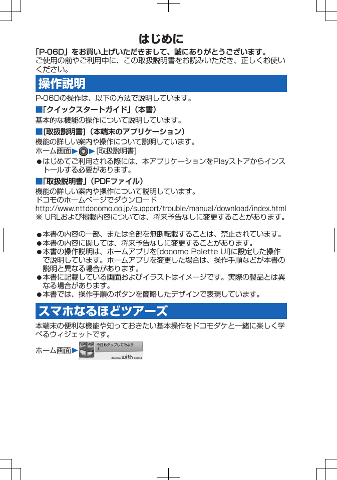 はじめに「P-06D」をお買い上げいただきまして、誠にありがとうございます。ご使用の前やご利用中に、この取扱説明書をお読みいただき、正しくお使いください。操作説明P-06Dの操作は、以下の方法で説明しています。■「クイックスタートガイド」（本書）基本的な機能の操作について説明しています。■[取扱説明書]（本端末のアプリケーション）機能の詳しい案内や操作について説明しています。ホーム画面W W[取扱説明書]󱛠はじめてご利用される際には、本アプリケーションをPlayストアからインストールする必要があります。■「取扱説明書」（PDFファイル）機能の詳しい案内や操作について説明しています。ドコモのホームページでダウンロードhttp://www.nttdocomo.co.jp/support/trouble/manual/download/index.html※ URLおよび掲載内容については、将来予告なしに変更することがあります。󱛠本書の内容の一部、または全部を無断転載することは、禁止されています。󱛠本書の内容に関しては、将来予告なしに変更することがあります。󱛠本書の操作説明は、ホームアプリを[docomo Palette UI]に設定した操作で説明しています。ホームアプリを変更した場合は、操作手順などが本書の説明と異なる場合があります。󱛠本書に記載している画面およびイラストはイメージです。実際の製品とは異なる場合があります。󱛠本書では、操作手順のボタンを簡略したデザインで表現しています。スマホなるほどツアーズ本端末の便利な機能や知っておきたい基本操作をドコモダケと一緒に楽しく学べるウィジェットです。ホーム画面W