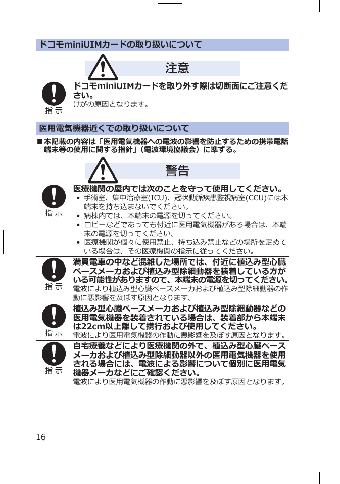 ドコモminiUIMカードの取り扱いについて注意指 示ドコモminiUIMカードを取り外す際は切断面にご注意ください。けがの原因となります。医用電気機器近くでの取り扱いについて■本記載の内容は「医用電気機器への電波の影響を防止するための携帯電話端末等の使用に関する指針」（電波環境協議会）に準ずる。警告指 示医療機関の屋内では次のことを守って使用してください。•  手術室、集中治療室(ICU)、冠状動脈疾患監視病室(CCU)には本端末を持ち込まないでください。•  病棟内では、本端末の電源を切ってください。•  ロビーなどであっても付近に医用電気機器がある場合は、本端末の電源を切ってください。•  医療機関が個々に使用禁止、持ち込み禁止などの場所を定めている場合は、その医療機関の指示に従ってください。指 示満員電車の中など混雑した場所では、付近に植込み型心臓ペースメーカおよび植込み型除細動器を装着している方がいる可能性がありますので、本端末の電源を切ってください。電波により植込み型心臓ペースメーカおよび植込み型除細動器の作動に悪影響を及ぼす原因となります。指 示植込み型心臓ペースメーカおよび植込み型除細動器などの医用電気機器を装着されている場合は、装着部から本端末は22cm以上離して携行および使用してください。電波により医用電気機器の作動に悪影響を及ぼす原因となります。指 示自宅療養などにより医療機関の外で、植込み型心臓ペースメーカおよび植込み型除細動器以外の医用電気機器を使用される場合には、電波による影響について個別に医用電気機器メーカなどにご確認ください。電波により医用電気機器の作動に悪影響を及ぼす原因となります。16