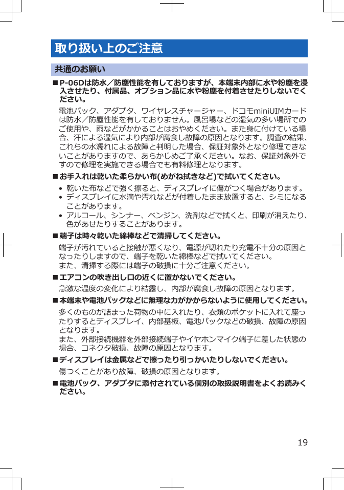 取り扱い上のご注意共通のお願い■P-06Dは防水／防塵性能を有しておりますが、本端末内部に水や粉塵を浸入させたり、付属品、オプション品に水や粉塵を付着させたりしないでください。電池パック、アダプタ、ワイヤレスチャージャー、ドコモminiUIMカードは防水／防塵性能を有しておりません。風呂場などの湿気の多い場所でのご使用や、雨などがかかることはおやめください。また身に付けている場合、汗による湿気により内部が腐食し故障の原因となります。調査の結果、これらの水濡れによる故障と判明した場合、保証対象外となり修理できないことがありますので、あらかじめご了承ください。なお、保証対象外ですので修理を実施できる場合でも有料修理となります。■お手入れは乾いた柔らかい布(めがね拭きなど)で拭いてください。•  乾いた布などで強く擦ると、ディスプレイに傷がつく場合があります。•  ディスプレイに水滴や汚れなどが付着したまま放置すると、シミになることがあります。•  アルコール、シンナー、ベンジン、洗剤などで拭くと、印刷が消えたり、色があせたりすることがあります。■端子は時々乾いた綿棒などで清掃してください。端子が汚れていると接触が悪くなり、電源が切れたり充電不十分の原因となったりしますので、端子を乾いた綿棒などで拭いてください。また、清掃する際には端子の破損に十分ご注意ください。■エアコンの吹き出し口の近くに置かないでください。急激な温度の変化により結露し、内部が腐食し故障の原因となります。■本端末や電池パックなどに無理な力がかからないように使用してください。多くのものが詰まった荷物の中に入れたり、衣類のポケットに入れて座ったりするとディスプレイ、内部基板、電池パックなどの破損、故障の原因となります。また、外部接続機器を外部接続端子やイヤホンマイク端子に差した状態の場合、コネクタ破損、故障の原因となります。■ディスプレイは金属などで擦ったり引っかいたりしないでください。傷つくことがあり故障、破損の原因となります。■電池パック、アダプタに添付されている個別の取扱説明書をよくお読みください。19