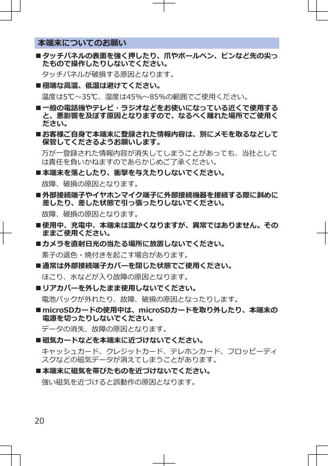 本端末についてのお願い■タッチパネルの表面を強く押したり、爪やボールペン、ピンなど先の尖ったもので操作したりしないでください。タッチパネルが破損する原因となります。■極端な高温、低温は避けてください。　温度は5℃～35℃、湿度は45％～85％の範囲でご使用ください。■一般の電話機やテレビ・ラジオなどをお使いになっている近くで使用すると、悪影響を及ぼす原因となりますので、なるべく離れた場所でご使用ください。■お客様ご自身で本端末に登録された情報内容は、別にメモを取るなどして保管してくださるようお願いします。万が一登録された情報内容が消失してしまうことがあっても、当社としては責任を負いかねますのであらかじめご了承ください。■本端末を落としたり、衝撃を与えたりしないでください。故障、破損の原因となります。■外部接続端子やイヤホンマイク端子に外部接続機器を接続する際に斜めに差したり、差した状態で引っ張ったりしないでください。故障、破損の原因となります。■使用中、充電中、本端末は温かくなりますが、異常ではありません。そのままご使用ください。■カメラを直射日光の当たる場所に放置しないでください。素子の退色・焼付きを起こす場合があります。■通常は外部接続端子カバーを閉じた状態でご使用ください。ほこり、水などが入り故障の原因となります。■リアカバーを外したまま使用しないでください。電池パックが外れたり、故障、破損の原因となったりします。■microSDカードの使用中は、microSDカードを取り外したり、本端末の電源を切ったりしないでください。データの消失、故障の原因となります。■磁気カードなどを本端末に近づけないでください。キャッシュカード、クレジットカード、テレホンカード、フロッピーディスクなどの磁気データが消えてしまうことがあります。■本端末に磁気を帯びたものを近づけないでください。強い磁気を近づけると誤動作の原因となります。20