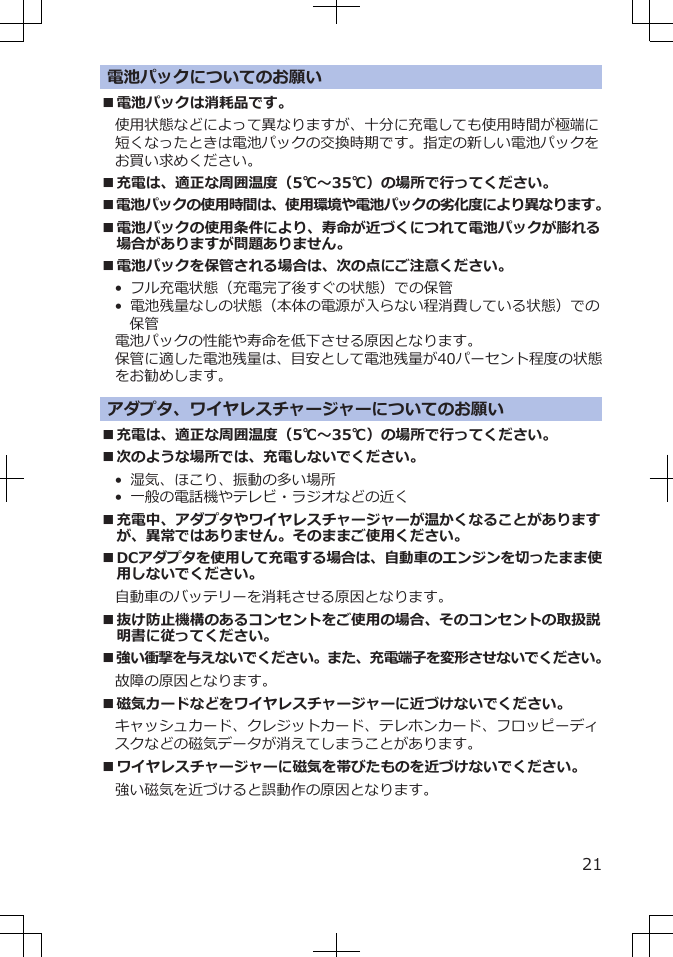 電池パックについてのお願い■電池パックは消耗品です。使用状態などによって異なりますが、十分に充電しても使用時間が極端に短くなったときは電池パックの交換時期です。指定の新しい電池パックをお買い求めください。■充電は、適正な周囲温度（5℃～35℃）の場所で行ってください。■電池パックの使用時間は、使用環境や電池パックの劣化度により異なります。■電池パックの使用条件により、寿命が近づくにつれて電池パックが膨れる場合がありますが問題ありません。■電池パックを保管される場合は、次の点にご注意ください。•  フル充電状態（充電完了後すぐの状態）での保管•  電池残量なしの状態（本体の電源が入らない程消費している状態）での保管電池パックの性能や寿命を低下させる原因となります。保管に適した電池残量は、目安として電池残量が40パーセント程度の状態をお勧めします。アダプタ、ワイヤレスチャージャーについてのお願い■充電は、適正な周囲温度（5℃～35℃）の場所で行ってください。■次のような場所では、充電しないでください。•  湿気、ほこり、振動の多い場所•  一般の電話機やテレビ・ラジオなどの近く■充電中、アダプタやワイヤレスチャージャーが温かくなることがありますが、異常ではありません。そのままご使用ください。■DCアダプタを使用して充電する場合は、自動車のエンジンを切ったまま使用しないでください。自動車のバッテリーを消耗させる原因となります。■抜け防止機構のあるコンセントをご使用の場合、そのコンセントの取扱説明書に従ってください。■強い衝撃を与えないでください。また、充電端子を変形させないでください。故障の原因となります。■磁気カードなどをワイヤレスチャージャーに近づけないでください。キャッシュカード、クレジットカード、テレホンカード、フロッピーディスクなどの磁気データが消えてしまうことがあります。■ワイヤレスチャージャーに磁気を帯びたものを近づけないでください。強い磁気を近づけると誤動作の原因となります。21