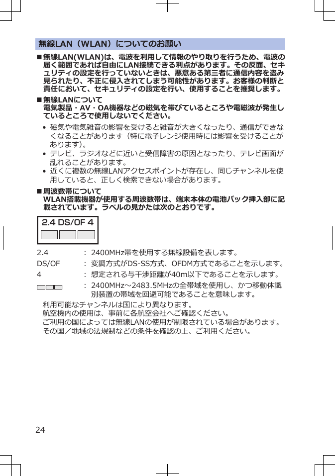 無線LAN（WLAN）についてのお願い■無線LAN(WLAN)は、電波を利用して情報のやり取りを行うため、電波の届く範囲であれば自由にLAN接続できる利点があります。その反面、セキュリティの設定を行っていないときは、悪意ある第三者に通信内容を盗み見られたり、不正に侵入されてしまう可能性があります。お客様の判断と責任において、セキュリティの設定を行い、使用することを推奨します。■無線LANについて電気製品・AV・OA機器などの磁気を帯びているところや電磁波が発生しているところで使用しないでください。•  磁気や電気雑音の影響を受けると雑音が大きくなったり、通信ができなくなることがあります（特に電子レンジ使用時には影響を受けることがあります）。•  テレビ、ラジオなどに近いと受信障害の原因となったり、テレビ画面が乱れることがあります。•  近くに複数の無線LANアクセスポイントが存在し、同じチャンネルを使用していると、正しく検索できない場合があります。■周波数帯についてWLAN搭載機器が使用する周波数帯は、端末本体の電池パック挿入部に記載されています。ラベルの見かたは次のとおりです。2.4 DS/OF 4 2.4 ： 2400MHz帯を使用する無線設備を表します。DS/OF ： 変調方式がDS-SS方式、OFDM方式であることを示します。4 ： 想定される与干渉距離が40m以下であることを示します。： 2400MHz～2483.5MHzの全帯域を使用し、かつ移動体識別装置の帯域を回避可能であることを意味します。利用可能なチャンネルは国により異なります。航空機内の使用は、事前に各航空会社へご確認ください。ご利用の国によっては無線LANの使用が制限されている場合があります。その国／地域の法規制などの条件を確認の上、ご利用ください。24