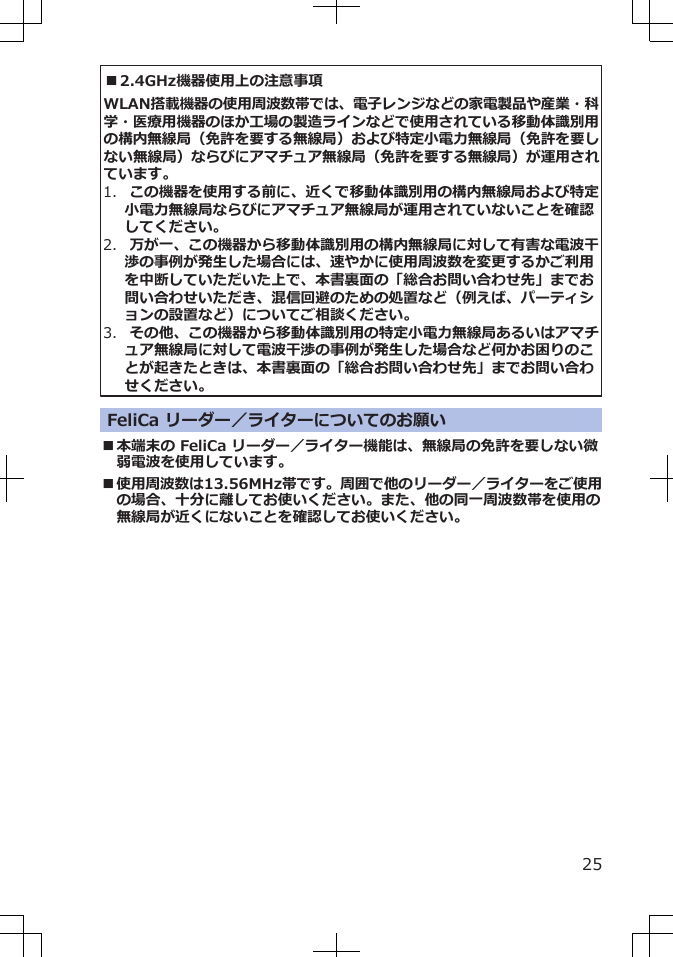 ■2.4GHz機器使用上の注意事項WLAN搭載機器の使用周波数帯では、電子レンジなどの家電製品や産業・科学・医療用機器のほか工場の製造ラインなどで使用されている移動体識別用の構内無線局（免許を要する無線局）および特定小電力無線局（免許を要しない無線局）ならびにアマチュア無線局（免許を要する無線局）が運用されています。1.  この機器を使用する前に、近くで移動体識別用の構内無線局および特定小電力無線局ならびにアマチュア無線局が運用されていないことを確認してください。2.  万が一、この機器から移動体識別用の構内無線局に対して有害な電波干渉の事例が発生した場合には、速やかに使用周波数を変更するかご利用を中断していただいた上で、本書裏面の「総合お問い合わせ先」までお問い合わせいただき、混信回避のための処置など（例えば、パーティションの設置など）についてご相談ください。3.  その他、この機器から移動体識別用の特定小電力無線局あるいはアマチュア無線局に対して電波干渉の事例が発生した場合など何かお困りのことが起きたときは、本書裏面の「総合お問い合わせ先」までお問い合わせください。FeliCa リーダー／ライターについてのお願い■本端末の FeliCa リーダー／ライター機能は、無線局の免許を要しない微弱電波を使用しています。■使用周波数は13.56MHz帯です。周囲で他のリーダー／ライターをご使用の場合、十分に離してお使いください。また、他の同一周波数帯を使用の無線局が近くにないことを確認してお使いください。25