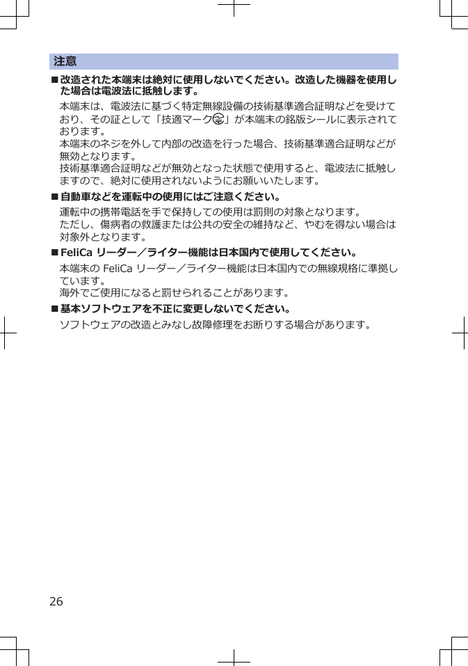 注意■改造された本端末は絶対に使用しないでください。改造した機器を使用した場合は電波法に抵触します。本端末は、電波法に基づく特定無線設備の技術基準適合証明などを受けており、その証として「技適マーク 」が本端末の銘版シールに表示されております。本端末のネジを外して内部の改造を行った場合、技術基準適合証明などが無効となります。技術基準適合証明などが無効となった状態で使用すると、電波法に抵触しますので、絶対に使用されないようにお願いいたします。■自動車などを運転中の使用にはご注意ください。運転中の携帯電話を手で保持しての使用は罰則の対象となります。ただし、傷病者の救護または公共の安全の維持など、やむを得ない場合は対象外となります。■FeliCa リーダー／ライター機能は日本国内で使用してください。本端末の FeliCa リーダー／ライター機能は日本国内での無線規格に準拠しています。海外でご使用になると罰せられることがあります。■基本ソフトウェアを不正に変更しないでください。ソフトウェアの改造とみなし故障修理をお断りする場合があります。26