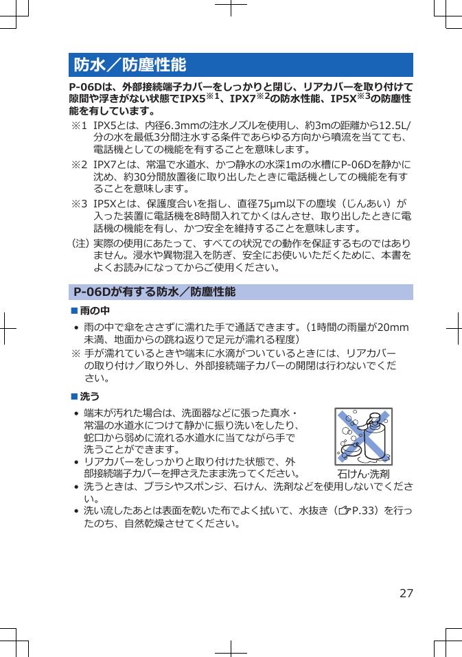 防水／防塵性能P-06Dは、外部接続端子カバーをしっかりと閉じ、リアカバーを取り付けて隙間や浮きがない状態でIPX5※1、IPX7※2の防水性能、IP5X※3の防塵性能を有しています。※1 IPX5とは、内径6.3mmの注水ノズルを使用し、約3mの距離から12.5L/分の水を最低3分間注水する条件であらゆる方向から噴流を当てても、電話機としての機能を有することを意味します。※2 IPX7とは、常温で水道水、かつ静水の水深1ｍの水槽にP-06Dを静かに沈め、約30分間放置後に取り出したときに電話機としての機能を有することを意味します。※3 IP5Xとは、保護度合いを指し、直径75μm以下の塵埃（じんあい）が入った装置に電話機を8時間入れてかくはんさせ、取り出したときに電話機の機能を有し、かつ安全を維持することを意味します。（注）実際の使用にあたって、すべての状況での動作を保証するものではありません。浸水や異物混入を防ぎ、安全にお使いいただくために、本書をよくお読みになってからご使用ください。P-06Dが有する防水／防塵性能■雨の中• 雨の中で傘をささずに濡れた手で通話できます。（1時間の雨量が20mm未満、地面からの跳ね返りで足元が濡れる程度）※ 手が濡れているときや端末に水滴がついているときには、リアカバーの取り付け／取り外し、外部接続端子カバーの開閉は行わないでください。■洗う•端末が汚れた場合は、洗面器などに張った真水・常温の水道水につけて静かに振り洗いをしたり、蛇口から弱めに流れる水道水に当てながら手で洗うことができます。• リアカバーをしっかりと取り付けた状態で、外部接続端子カバーを押さえたまま洗ってください。石けん・洗剤•洗うときは、ブラシやスポンジ、石けん、洗剤などを使用しないでください。•洗い流したあとは表面を乾いた布でよく拭いて、水抜き（ZP.33）を行ったのち、自然乾燥させてください。27