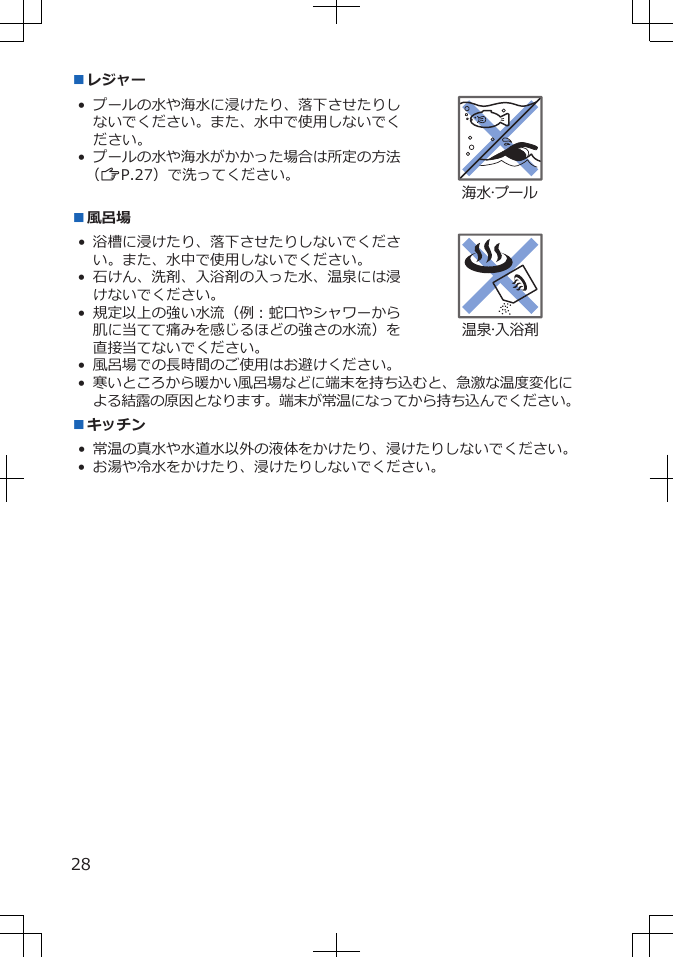 ■レジャー• プールの水や海水に浸けたり、落下させたりしないでください。また、水中で使用しないでください。• プールの水や海水がかかった場合は所定の方法（ZP.27）で洗ってください。海水・プール■風呂場• 浴槽に浸けたり、落下させたりしないでください。また、水中で使用しないでください。• 石けん、洗剤、入浴剤の入った水、温泉には浸けないでください。• 規定以上の強い水流（例：蛇口やシャワーから肌に当てて痛みを感じるほどの強さの水流）を直接当てないでください。温泉・入浴剤• 風呂場での長時間のご使用はお避けください。•寒いところから暖かい風呂場などに端末を持ち込むと、急激な温度変化による結露の原因となります。端末が常温になってから持ち込んでください。■キッチン• 常温の真水や水道水以外の液体をかけたり、浸けたりしないでください。• お湯や冷水をかけたり、浸けたりしないでください。28