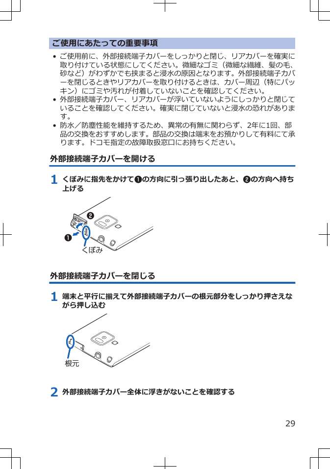 ご使用にあたっての重要事項•ご使用前に、外部接続端子カバーをしっかりと閉じ、リアカバーを確実に取り付けている状態にしてください。微細なゴミ（微細な繊維、髪の毛、砂など）がわずかでも挟まると浸水の原因となります。外部接続端子カバーを閉じるときやリアカバーを取り付けるときは、カバー周辺（特にパッキン）にゴミや汚れが付着していないことを確認してください。•外部接続端子カバー、リアカバーが浮いていないようにしっかりと閉じていることを確認してください。確実に閉じていないと浸水の恐れがあります。• 防水／防塵性能を維持するため、異常の有無に関わらず、2年に1回、部品の交換をおすすめします。部品の交換は端末をお預かりして有料にて承ります。ドコモ指定の故障取扱窓口にお持ちください。外部接続端子カバーを開ける1 くぼみに指先をかけて1の方向に引っ張り出したあと、2の方向へ持ち上げるくぼみ12外部接続端子カバーを閉じる1 端末と平行に揃えて外部接続端子カバーの根元部分をしっかり押さえながら押し込む根元2 外部接続端子カバー全体に浮きがないことを確認する29